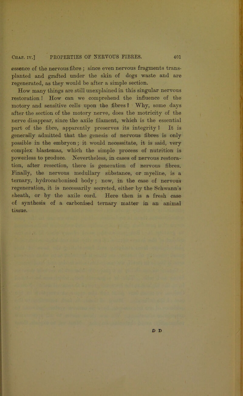 essence of the nervous fibre ; since even nervous fragments trans- planted and grafted under the skin of dogs waste and are regenerated, as they would be after a simple section. How many things are still unexplained in this singular nervous restoration ! How can we comprehend the influence of the motory and sensitive cells upon the fibres ? Why, some days after the section of the motory nerve, does the motricity of the nerve disappear, since the axile filament, which is the essential part of the fibre, apparently preserves its integrity 1 It is generally admitted that the genesis of nervous fibres is only possible in the embryon; it would necessitate, it is said, very complex blastemas, which the simple process of nutrition is powerless to produce. Nevex’theless, in cases of nervous restora- tion, after resection, there is genei’ation of nervous fibres. Finally, the nervous medullary substance, or myeline, is a ternary, hydrocarbonised body; now, in the case of nervous regeneration, it is necessarily secreted, either by the Schwann’s sheath, or by the axile cord. Here then is a fresh case of synthesis of a carbonised ternary matter in an animal tissue. D D