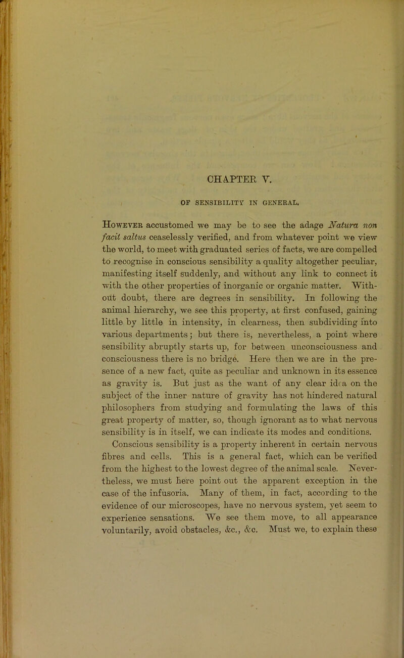 OP SENSIBILITY IN GENERAL. However accustomed we may be to see the adage Natuni non facii saltus ceaselessly verified, and from whatever point we view the world, to meet with graduated series of facts, we are compelled to recognise in conscious sensibility a quality altogether peculiar, manifesting itself suddenly, and without any link to connect it with the other properties of inorganic or organic matter. With- out doubt, there are degrees in sensibility. In following the animal hierarchy, we see this property, at first confused, gaining little by little in intensity, in clearness, then subdividing into various departments; but there is, nevertheless, a point where sensibility abruptly starts up, for between unconsciousness and consciousness there is no bridge. Here then we are in the pre- sence of a new fact, quite as peculiar and unknown in its essence as gravity is. But just as the want of any clear idea on the subject of the inner nature of gravity has not hindered natural philosophers from studying and formulating the laws of this great property of matter, so, though ignorant as to what nei’vous sensibility is in itself, we can indicate its modes and conditions. Conscious sensibility is a property inherent in certain nervous fibres and cells. This is a general fact, which can be verified from the highest to the lowest degree of the animal scale. Never- theless, we must here point out the apparent exception in the case of the infusoria. Many of them, in fact, according to the evidence of our microscopes, have no nervous system, yet seem to experience sensations. We see them move, to all appearance voluntarily, avoid obstacles, &c., &c. Must we, to explain these