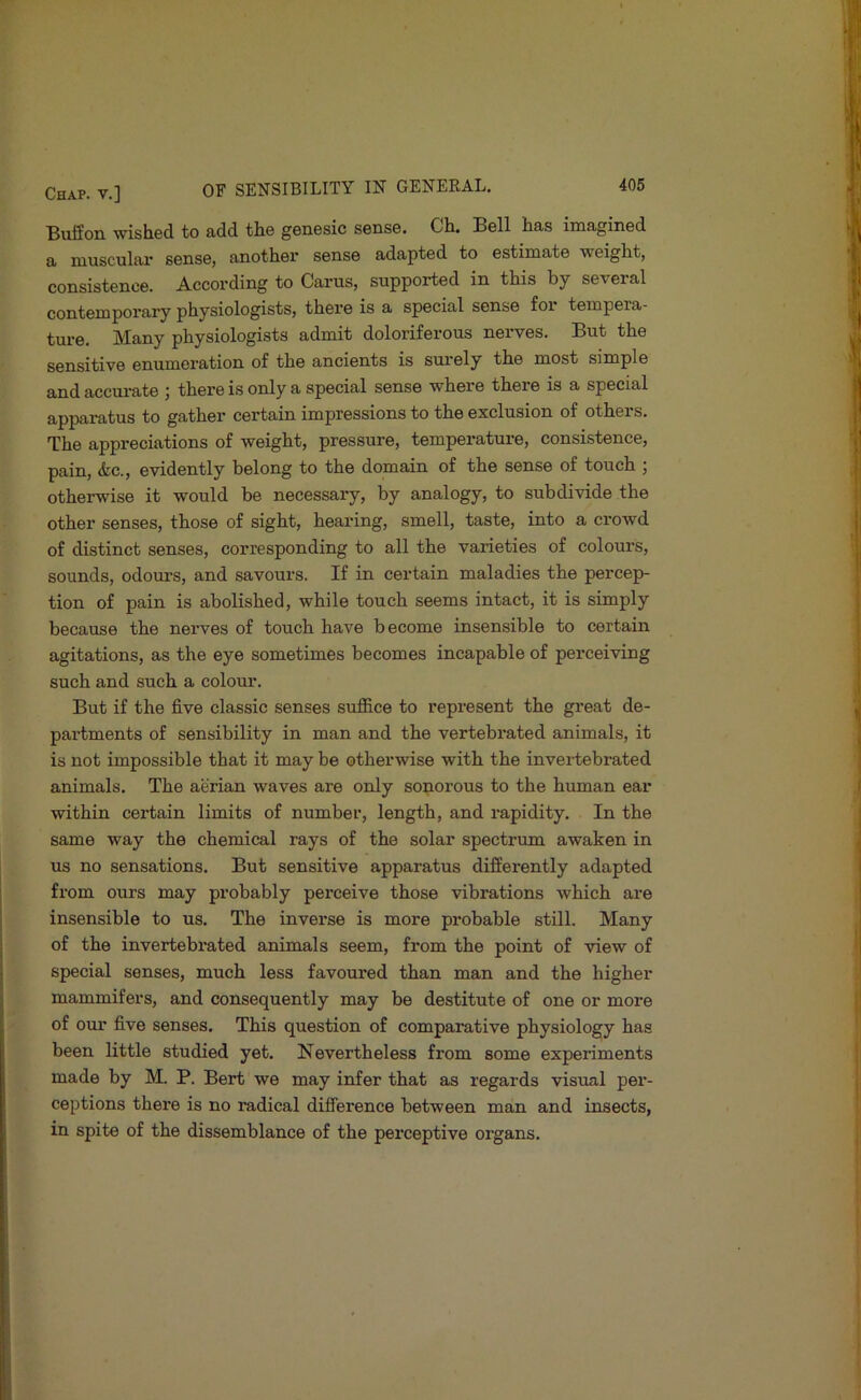 Buffon wished to add the genesic sense. Ch. Bell has imagined a muscular sense, another sense adapted to estimate weight, consistence. According to Cams, supported in this by seveial contemporary physiologists, thei'e is a special sense foi tempera- ture. Many physiologists admit doloriferous nerves. But the sensitive enumeration of the ancients is surely the most simple and accui-ate ; there is only a special sense where there is a special apparatus to gather certain impressions to the exclusion of others. The appreciations of weight, pressure, temperature, consistence, pain, &c., evidently belong to the domain of the sense of touch ; otherwise it would be necessary, by analogy, to subdivide the other senses, those of sight, hearing, smell, taste, into a crowd of distinct senses, corresponding to all the varieties of colours, sounds, odours, and savours. If in certain maladies the percep- tion of pain is abolished, while touch seems intact, it is simply because the nerves of touch have become insensible to certain agitations, as the eye sometimes becomes incapable of perceiving such and such a colour. But if the five classic senses suffice to represent the great de- partments of sensibility in man and the vertebrated animals, it is not impossible that it may be otherwise with the invertebrated animals. The aerian waves are only sonorous to the human ear within certain limits of number, length, and rapidity. In the same way the chemical rays of the solar spectrum awaken in us no sensations. But sensitive apparatus differently adapted from ours may probably perceive those vibrations which are insensible to us. The inverse is more probable still. Many of the invertebrated animals seem, from the point of view of special senses, much less favoured than man and the higher mammifers, and consequently may be destitute of one or more of our five senses. This question of comparative physiology has been little studied yet. Nevertheless from some experiments made by M. P. Bert we may infer that as regards visual per- ceptions there is no radical difference between man and insects, in spite of the dissemblance of the perceptive organs.