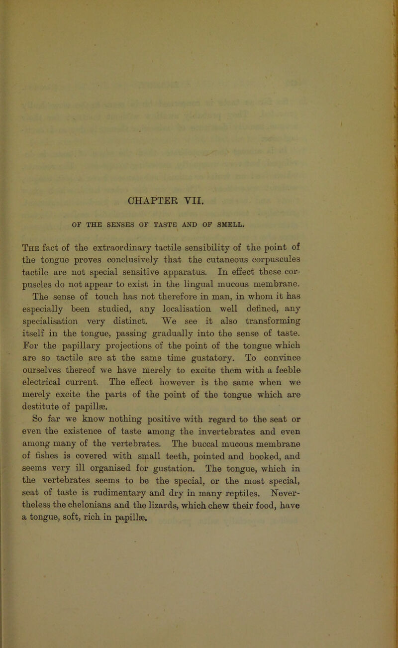 OF THE SENSES OP TASTE AND OF SMELL. The fact of the exti'aordinary tactile sensibility of the point of the tongue proves conclusively that the cutaneous corpuscules tactile are not special sensitive apparatus. In effect these cor- puscles do not appear to exist in the lingual mucous membrane. The sense of touch has not therefore in man, in whom it has especially been studied, any localisation well defined, any specialisation very distinct. We see it also transforming itself in the tongue, passing gradually into the sense of taste. For the papillary projections of the point of the tongue which are so tactile are at the same time gustatory. To convince ourselves thereof we have merely to excite them with a feeble electi’ical current. The effect however is the same when we merely excite the parts of the point of the tongue which are destitute of papillae. So far we know nothing positive with regard to the seat or even the existence of taste among the invertebrates and even among many of the vertebrates. The buccal mucous membrane of fishes is covered with small teeth, pointed and hooked, and seems very ill organised for gustation. The tongue, which in the vertebrates seems to be the special, or the most special, seat of taste is rudimentary and dry in many reptiles. Never- theless the chelonians and the lizards, which chew their food, have a tongue, soft, rich in papillae.
