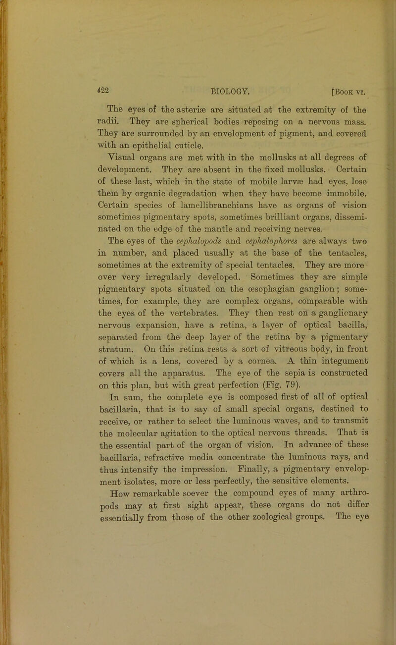 The eyes of the asterise are situated at the extremity of the radii. They are spherical bodies reposing on a nervous mass. They are surrounded by an envelopment of pigment, and covered with an epithelial cuticle. Visual organs are met with in the mollusks at all degrees of development. They are absent in the fixed mollusks. Certain of these last, which in the state of mobile larvae had eyes, lose them by organic degradation when they have become immobile. Certain species of lamellibranchians have as organs of vision sometimes pigmentary spots, sometimes brilliant organs, dissemi- nated on the edge of the mantle and receiving nerves. The eyes of the cei^halopods and cephalophores are always two in number, and placed usually at the base of the tentacles, sometimes at the extremity of special tentacles. They are more over very irregularly developed. Sometimes they are simple pigmentary spots situated on the cesophagian ganglion; some- times, for example, they are complex organs, comparable with the eyes of the vertebrates. They then rest on a ganglionary nervous expansion, have a retina, a layer of optical baoilla, separated from the deep layer of the retina by a pigmentary stratum. On this retina rests a sort of vitreous body, in front of which is a lens, covered by a cornea. A thin integument covers all the apparatus. The eye of the sepia is constructed on this plan, but with great perfection (Fig. 79). In sum, the complete eye is composed first of all of optical bacillaria, that is to say of small special organs, destined to receive, or rather to select the luminous waves, and to transmit the molecular agitation to the optical nervous threads. That is the essential part of the organ of vision. In advance of these bacillaria, refractive media concentrate the luminous rays, and thus intensify the impression. Finally, a pigmentary envelop- ment isolates, more or less pei*fectly, the sensitive elements. How remarkable soever the compound eyes of many arthro- pods may at first sight appear, these organs do not differ essentially from those of the other zoological groups. The eye