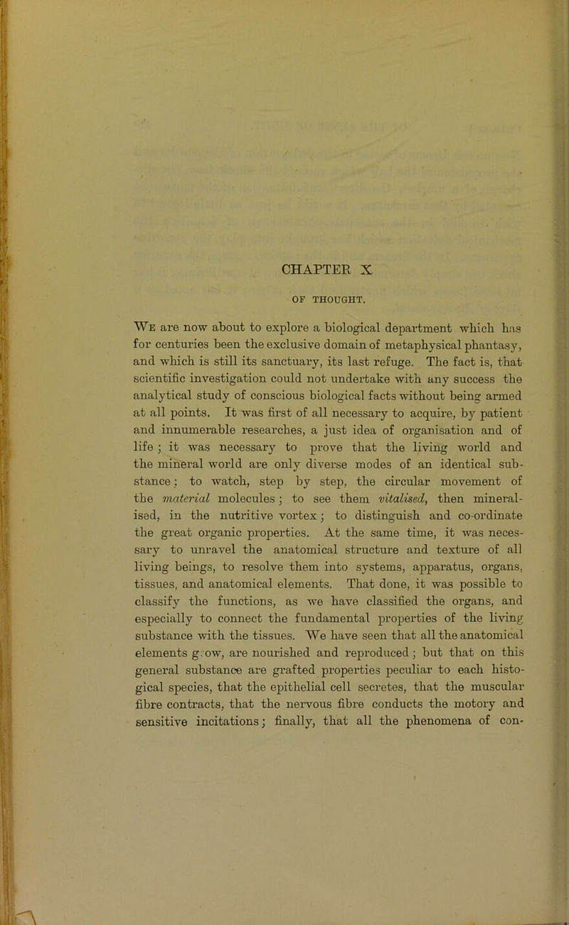 OF THOUGHT. We are now about to explore a biological department which has for centuries been the exclusive domain of metaphysical phantasy, and which is still its sanctuary, its last refuge. The fact is, that scientific investigation could not undertake with any success the analytical study of conscious biological facts without being armed at all points. It was fii’st of all necessary to acquire, by patient and innumerable researches, a just idea of organisation and of life ; it was necessary to prove that the living world and the mineral world are only diverse modes of an identical sub- stance ; to watch, step by step, the circular movement of the material molecules \ to see them vitalised, then mineral- ised, in the nutritive vortex; to distinguish and co-ordinate the great organic properties. At the same time, it was neces- sary to unravel the anatomical structure and texture of all living beings, to resolve them into systems, appai’atus, organs, tissues, and anatomical elements. That done, it was possible to classify the functions, as we have classified the organs, and especially to connect the fundamental properties of the living substance with the tissues. We have seen that all the anatomical elements g; ow, are nourished and reproduced ; but that on this general substance are grafted propei’ties peculiar to each histo- gical species, that the epithelial cell secretes, that the muscular fibre contracts, that the nervous fibre conducts the motory and sensitive incitations; finally, that all the phenomena of con-