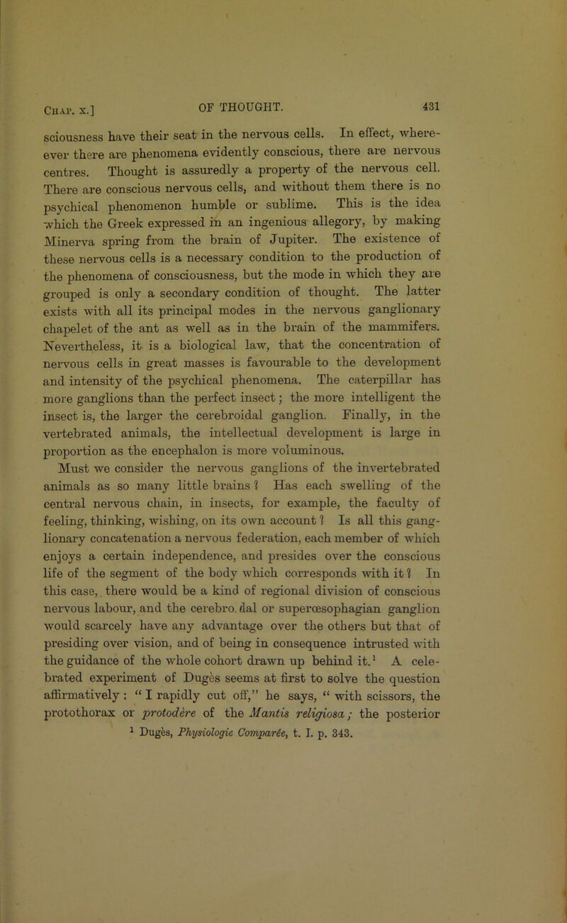 sciousness hfiv6 their seat in the nervous cells. In effect, where- ever there are phenomena evidently conscious, there aie neivous centres. Thought is assuredly a property of the nervous cell. There are conscious nervous cells, and without them there is no psychical phenomenon humble or sublime. This is the idea which the Greek expressed in an ingenious allegory, by making Minerva spring from the brain of Jupiter. The existence of these nervous cells is a necessary condition to the production of the phenomena of consciousness, but the mode in which they are grouped is only a secondary condition of thought. The latter exists with all its principal modes in the nervous ganglionary chapelet of the ant as well as in the brain of the mammifers. Nevertheless, it is a biological law, that the concentration of nervous cells in great masses is favormable to the development and intensity of the psychical phenomena. The caterpillar has more ganglions than the perfect insect; the more intelligent the insect is, the larger the cerebroidal ganglion. Finally, in the vertebrated animals, the intellectual development is large in proportion as the encephalon is more voluminous. Must we consider the nervous ganglions of the invertebrated animals as so many little brains 1 Has each swelling of the central nervous chain, in insects, for example, the faculty of feeling, thinking, wishing, on its own account 1 Is all this gang- lionary concatenation a nervous federation, each member of which enjoys a certain independence, and presides over the conscious life of the segment of the body which corresponds with it 1 In this case, there would be a kind of regional division of conscious nervous labour, and the cerebro. dal or superoesophagian ganglion would scarcely have any advantage over the others but that of presiding over vision, and of being in consequence intrusted w’ith the guidance of the whole cohort drawn up behind it. ^ A cele- brated experiment of Duges seems at first to solve the question affirmatively : “ I rapidly cut off,” he says, “ with scissors, the protothorax or protodere of the Mantis religiosa; the posterior ^ Duges, Physiologic Comparie, t. I. p. 343.