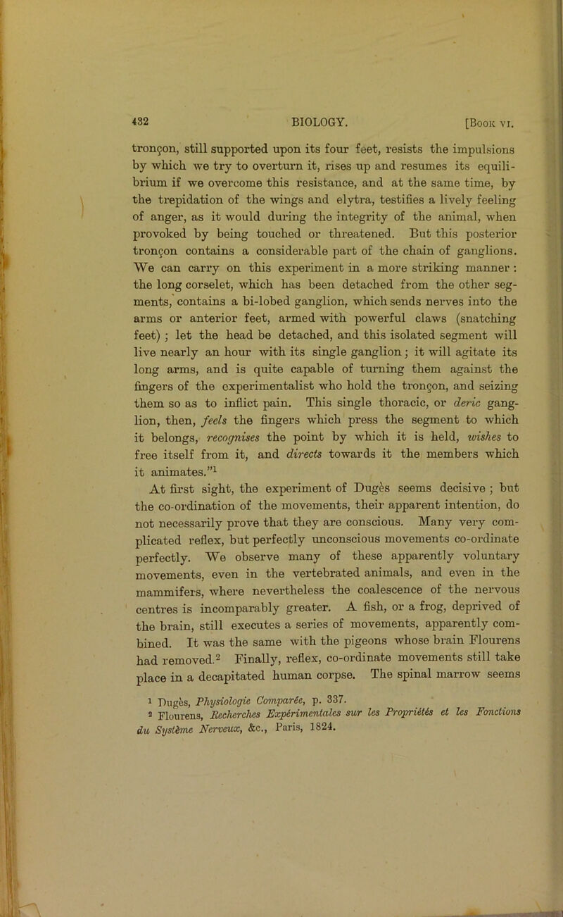 trongon, still supported upon its four feet, resists the impulsions by which we try to overtm’n it, rises up and resumes its equili- brimn if we overcome this resistance, and at the same time, by the trepidation of the wings and elytra, testifies a lively feeling of anger, as it would during the integrity of the animal, when provoked by being touched or threatened. But this posterior tron9on contains a considerable part of the chain of ganglions. We can cany on this experiment in a more striking manner : the long corselet, which has been detached from the other seg- ments, contains a bi-lobed ganglion, which sends nerves into the arms or anterior feet, armed with powerful claws (snatching feet); let the head be detached, and this isolated segment will live nearly an hour with its single ganglion; it will agitate its long arms, and is quite capable of turning them against the fingers of the experimentalist who hold the trongon, and seizing them so as to infiict pain. This single thoracic, or deric gang- lion, then, feels the fingers which press the segment to which it belongs, recognises the point by which it is held, wishes to free itself from it, and directs towards it the members which it animates.”^ At first sight, the experiment of Dug^s seems decisive ; but the co-ordination of the movements, their apparent intention, do not necessarily prove that they are conscious. Many very com- plicated reflex, but perfectly unconscious movements co-ordinate perfectly. We observe many of these apparently voluntary movements, even in the vertebrated animals, and even in the mammifers, where nevertheless the coalescence of the nervous centres is incomparably greater. A fish, or a frog, deprived of the brain, still executes a series of movements, apparently com- bined. It was the same with the pigeons whose brain Flourens had removed.2 Finally, reflex, co-ordinate movements still take place in a decapitated human corpse. The spinal marrow seems 1 Duges, Physiologie Comyarie, p. 337. = Flourens, Becherches Expirimentales sur les Propriitis et les Fonctions du Systhne Nerveux, &c., Paris, 1824.