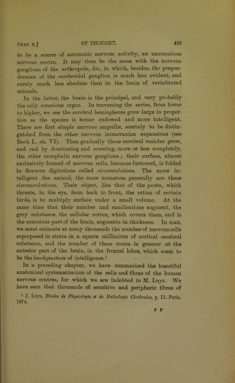 to be a source of automatic nervous activity, an unconscious nervous centre. It may then be the same with the nervous ganglions of the arthropods, &c., in which, besides, the prepon- derance of the cerebroidal ganglion is much less evident, and surely much less absolute than in the brain of vertebrated animals. In the latter, the brain is the principal, and very probably the only conscious organ. In traversing the series, from lower to higher, we see the cerebral hemispheres grow large in propor- tion as the species is better endowed and more intelligent. There are first simple nervous ampullae, scarcely to be distin- guished from the other nervous intracranian expansions (see Book I., ch. YI). Then gi-adually these cerebral vesicles grow, and end by dominating and covering, more or less completely, the other encephalic nervous ganglions ; their surface, almost exclusively foi-med of nervous cells, becomes fm*rowed, is folded in flexuous digitations called circumvolutions. The more in- telligent the animal, the more numerous generally are these circumvolutions. Their object, like that of the pectm, which thrusts, in the eye, from back to front, the retina of certain birds, is to multiply surface under a small volume. At the same time that their number and ramifications augment, the grey substance, the cellular cortex, which covers them, and is the conscious part of the brain, augments in thickness. In man, we must estimate at many thousands the number of nervous cells superposed in strata in a square millimetre of cortical cerebral substance, and the number of these strata is greater at the anterior part of the brain, in the frontal lobes, which seem to be the headquarters of intelligence.’- In a preceding chapter, we have summarised the beautiful anatomical systematization of the cells and fibres of the human neiwous centres, for which we are indebted to M. Luys. We have seen that thousands of sensitive and peripheric fibres of ^ J. Luj's, Etudes de Physiologie et die Pathologic Clr&rrales, p. 11. Paris, 1874. F F