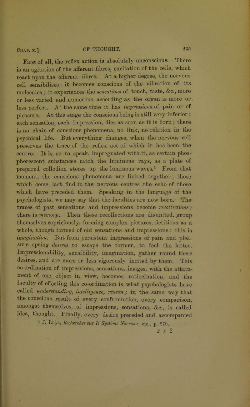 First of all, the reflex action is absolutely unconscious. There is an agitation of the afferent fibres, excitation of the cells, wbicb react upon the efferent fibres. A.t a higher degree, the nervous cell sensibilises: it becomes conscious of the vibration of its molecules; it experiences the sensations of touch, taste, &c., more or less vai'ied and numerous according as the organ is more or less perfect. At the same time it has impressions of pain or of pleasm-e. At this stage the conscious being is still very inferior; each sensation, each impression, dies as soon as it is born; there is no chain of conscious phenomena, no link, no relation in the psychical life. But everything changes, when the nervous cell preserves the trace of the reflex act of which it has been the centre. It is, so to speak, impregnated with it, as certain phos- phorescent substances catch the luminous rays, as a plate of prepared collodion stores up the luminous waves. ^ From that moment, the conscious phenomena are linked together; those which come last find in the nervous centres the echo of those which have preceded them. Speaking in the language of the psychologists, we may say that the faculties are now born. The traces of past sensations and impressions become recollections; there is memory. Then these recollections are disunited, group themselves capriciously, forming complex pictures, fictitious as a whole, though formed of old sensations and impressions ; this is imagination. But from persistent impressions of pain and plea, sure spring desires to escape the former, to feel the latter. Impressionability, sensibility, imagination, gather round these desires, and are more or less vigorously incited by them. This co-ordination of impressions, sensations, images, with the attain- ment of one object in view, becomes ratiocination, and the faculty of effecting this co-ordination is what psychologists have called understanding, intelligence, reason ; in the same way that the conscious result of every confrontation, every comparison, amongst themselves, of impressions, sensations, &c., is called idea, thought. Finally, every desire preceded and accompanied ^ J. Luys, Bzeherches sur le Systhne Nerveux, etc., p. 270. F F 2