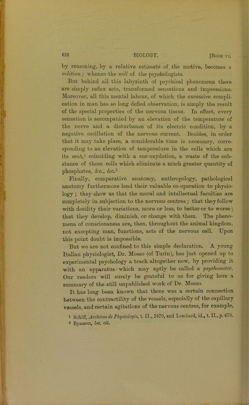 by reasoning, bj’’ a relative estimate of the motive, becomes a volition ; whence the will of the psychologists. But behind all this labyi'inth of psychical phenomena there are simply reflex acts, transformed sensations and impressions. Moreover, all this mental labour, of which the excessive compli- cation in man has so long defied obseiwation, is simply the result of the special properties of the nervous tissue. In effect, every sensation is accompanied by an elevation of the temperature' of the neiwe and a disturbance of its electric condition, by a negative oscillation of the nervous cui’rent. Besides, in order that it may take place, a considerable time is necessary, corre- sponding to an elevation of temperature in the cells which are its seat,*- coinciding with a sur-oxydation, a waste of the sub- stance of those cells which eliminate a much greater quantity of phosphates, &c., &c.2 Finally, comparative anatomy, anthropology, pathological anatomy furthermore lend their valuable co-opei’ation to physio- logy ; they show us that the moral and intellectual faculties are completely in subjection to the nervous centres; that they follow with docility their variations, more or less, to better or to worse ; that they develop, diminish, or change with them. The pheno- mena of consciousness are, then, throughout the animal kingdom, not excepting man, functions, acts of the nervous cell. Upon this point doubt is impossible. But we are not confined to this simple declaration. A young Italian physiologist. Dr. Mosso (of Turin), has just opened up to experimental psychology a track altogether new, by providing it with an apparatus which may aptly be called a psychometer. Our readers will surely be grateful to us for giving here a summary of the still unpublished work of Dr. Mosso. It has long been known that there was a certain connection between the contractility of the vessels, especially of the capillary vessels, and certain agitations of the nervous centres, for example, 1 Schiff, Archivesde Phynologie, t. II., 1870, and Lombard, id., t. II., p. 670. 2 Byasson, loc. dt.