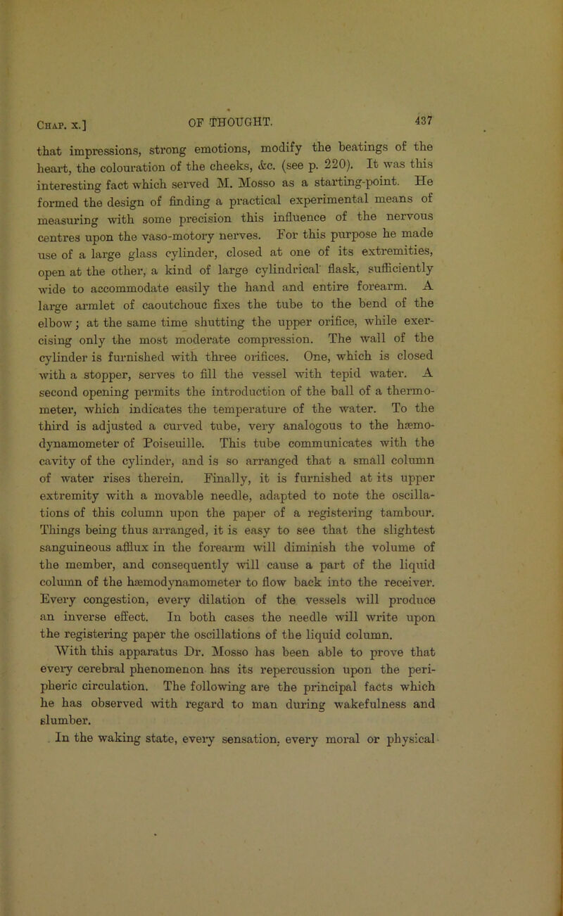 that impressions, strong emotions, modify the beatings of the heart, the colouration of the cheeks, (fee. (see p. 220). It was this interesting fact which served M. Mosso as a starting-point. He formed the design of finding a practical experimental means of measuring with some precision this influence of the nervous centres upon the vaso-motoi'y nerves. I or this purpose he made use of a large glass cylinder, closed at one of its extremities, open at the other, a kind of large cylindrical flask, sufficiently wide to accommodate easily the hand and entire forearm. A larere armlet of caoutchouc fiixes the tube to the bend of the elbow; at the same time shutting the upper orifice, while exer- cising only the most moderate compression. The wall of the cylinder is furnished with three orifices. One, which is closed with a stopper, serves to fill the vessel with tepid water. A second opening permits the introduction of the ball of a thermo- meter, which indicates the temperature of the water. To the third is adjusted a curved tube, very analogous to the hsemo- dynamometer of Poiseuille. This tube communicates with the cavity of the cylinder, and is so an'anged that a small column of water rises therein. Finally, it is furnished at its upper extremity with a movable needle, adapted to note the oscilla- tions of this column upon the paper of a registering tambour. Things being thus arranged, it is easy to see that the slightest sanguineous afflux in the forearm will diminish the volume of the member, and consequently will cause a part of the liquid column of the hcemodynamometer to flow back into the receiver. Every congestion, every dilation of the vessels will produce an inverse effect. In both cases the needle will write upon the registering paper the oscillations of the liquid column. With this apparatus Dr. Mosso has been able to prove that every cerebral phenomenon has its repercussion upon the peri- pheric circulation. The following are the principal facts which he has observed \vith regard to man during wakefulness and slumber. In the waking state, eveiy sensation, every moral or physical