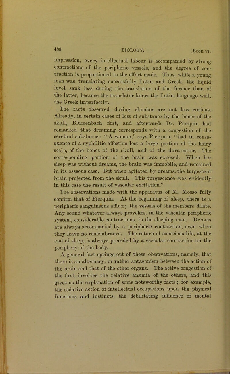 impression, every intellectual laboui’ is accompanied by strong contractions of the peripheric vessels, and the degree of con- traction is proportioned to the effort made. Thus, while a young man was translating successfully Latin and Greek, the liquid level sank less during the translation of the former than of the latter, because the translator knew the Latin language well, the Greek imperfectly. The facts observed duxdng slumber are not less cui’ious. Already, in certain cases of loss of substance by the bones of the skull, Blumenbach first, and afterwards Dr. Pierquin had remarked that dreaming corresponds with a congestion of the cerebral sxibstance : “A woman,” says Pierquin, “had in conse- quence of a syphilitic affection lost a large portion of the hairy scalp, of the bones of the skull, and of the dura-mater. The coiTesponding portion of the brain was exposed. When her sleep was without dreams, the brain was immobile, and remained in its osseous case. But when agitated by dreams, the turgescent brain projected from the skull. This turgescence was evidently in this case the result of vascular excitation.” The observations made with the apparatus of M. Mosso fully confirm that of Pierquin. At the beginning of sleep, there is a peripheric sanguineous afflux; the vessels of the members dilate. Any sound whatever always provokes, in the vascular peripheric system, considerable contractions in the sleeping man. Dreams are always accompanied by a peripheric contraction, even when they leave no remembrance. The retuim of conscious life, at the end of sleep, is always preceded by a vascular contraction on the periphery of the body. A general fact springs out of these observations, namely, that there is an alternacy, or rather antagonism between the action of the brain and that of the other organs. The active congestion of the first involves the relative anaemia of the others, and this gives us the explanation of some noteworthy facts; for example, the sedative action of intellectual occupations upon the physical functions and instincts, the debilitating influence of mental