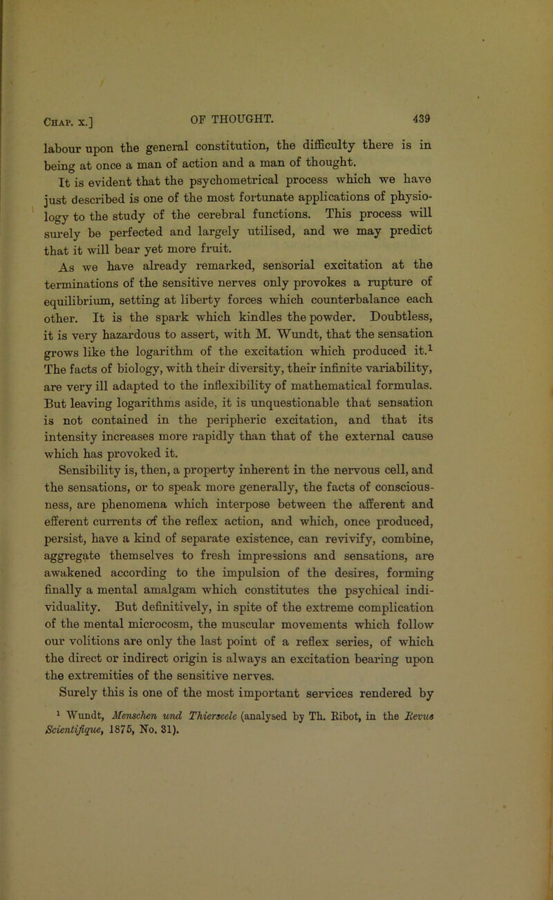 Iftbour upon tlio ^GUGnil constitutioHj tliG difficulty tliGPG is iu being £it once h man of action and a man of thought. It is evident that the psychometrical process which we have just described is one of the most fortunate applications of physio- logy to the study of the cerebral functions. This process will surely be perfected and largely utilised, and we may predict that it will bear yet more fruit. As we have already remarked, sensorial excitation at the terminations of the sensitive nerves only provokes a rupture of equilibrium, setting at liberty forces which counterbalance each other. It is the spark which kindles the powder. Doubtless, it is very hazardous to assert, with M. Wundt, that the sensation grows like the logarithm of the excitation which produced it.^ The facts of biology, with their diversity, their infinite variability, are very ill adapted to the inflexibility of mathematical formulas. But leaving logarithms aside, it is unquestionable that sensation is not contained in the peripheric excitation, and that its intensity increases more rapidly than that of the external cause which has provoked it. Sensibility is, then, a property inherent in the nervous cell, and the sensations, or to speak more generally, the facts of conscious- ness, are phenomena which interpose between the afferent and efferent currents o^ the reflex action, and which, once produced, persist, have a kind of separate existence, can revivify, combine, aggregate themselves to fresh impressions and sensations, are awakened according to the impulsion of the desires, forming finally a mental amalgam which constitutes the psychical indi- viduality. But definitively, in spite of the extreme complication of the mental microcosm, the muscular movements which follow otu’ volitions are only the last point of a refiex series, of which the direct or indirect origin is always an excitation bearing upon the extremities of the sensitive nerves. Sirrely this is one of the most important sendees rendered by 1 Wirndt, Menschen und Thierseele (analysed by Tb. Eibot, in the Revus Scienlijique, 1875, No. 31).