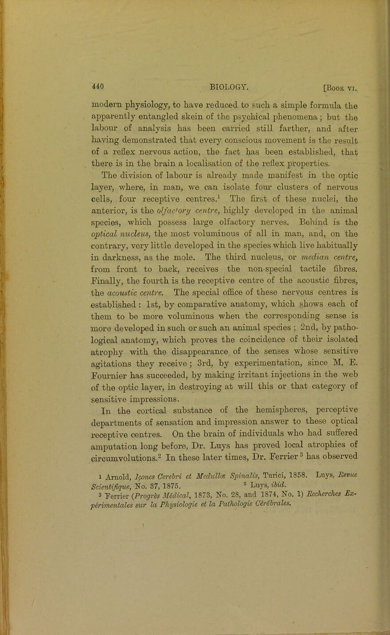 modern physiology, to have reduced to such a simple formula the apparently entangled skein of the psychical phenomena; but the labour of analysis has been carried still farther, and after having demonstrated that every conscious movement is the result of a reflex nervous action, the fact has been established, that there is in the brain a localisation of the reflex properties. The division of labour is already made manifest in the optic layer, where, in man, we can isolate four clusters of nervous cells, four receptive centres.^ The first of these nuclei, the anterior, is the oJfac'ory ceMre, highly developed in the animal species, which possess large olfactory nerves. Behind is the optical nucleus, the most volmninous of all in man, and, on the contrary, veiy little developed in the species which live habitually in darkness, as the mole. The third nucleus, or median centre, from front to back, receives the non-special tactile fibres. Finally, the fourth is the receptive centre of the acoustic fibres, the acoustic centre. The special office of these nervous centres is established : 1st, by compai’ative anatomy, which shows each of them to be more voluminous when the corresponding sense is more developed in such or such an animal species ; 2nd, by patho- logical anatomy, which proves the coincidence of their isolated atrophy with the disappearance of the senses whose sensitive agitations they receive; 3rd, by experimentation, since M. E. Fournier has succeeded, by making iiu'itant injections in the web of the optic layer, in destroying at will this or that category of sensitive impressions. In the cortical substance of the hemispheres, perceptive departments of sensation and impression answer to these optical receptive centres. On the brain of individuals who had suffered amputation long before. Dr. Luys has proved local atrophies of circumvolutions.^ In these later times. Dr. Ferrier ^ has observed 1 Arnold, ipwies Cerebri et Mcdullce Spinalis, Turici, 1858. Luys, Eevue Scientifique, No. 87, 1875. ^ Luys, ibid. ^ Ferrier {Progr&s MSdical, 1873, No. 28, and 1874, No. 1) Reclierches Ex- pirimentales sv/r la Physiologie et la Pathologic Cirdbrales.