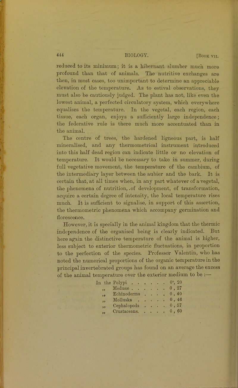 I'educed to its minimum; it is a hibernant slumber much more profound than that of animals. The nutritive exchanges are then, in most cases, too unimportant to determine an appreciable elevation of the temperature. As to estival observations, they must also be cautiously judged. The plant has not, like even the lowest animal, a perfected circulatory system, which everywhere equalises the temperature. In the vegetal, each region, each tissue, each organ, enjoys a sufficiently large independence; the federative rule is there much more accentuated than in the animal. The centre of trees, the hardened ligneous part, is half mineralised, and any thermometrical instrument introduced into this half dead region can indicate little or no elevation of temperatm’e. It would be necessary to take in summer, during full vegetative movement, the temperature of the cambium, of the intermediary layer between the aubier and the bark. It is certain that, at all times when, in any paid; whatever of a vegetal, the phenomena of nutrition, .of development, of transformation, acquire a certain degree of intensity, the local temperature rises much. It is sufficient to signalise, in support of this assertion, the thermometric phenomena which accompany germination and florescence. However, it is specially in the animal kingdom that the thermic independence of the organised being is cleaidy indicated. But here again the distinctive temperature of the animal is higher, less subject to exterior thermometric fluctuations, in proportion to the perfection of the species. Professor Valentin, who has noted the numerical proportions of the organic temperature in the principal invertebrated groups has found on an average the excess of the animal temperature over the exterior medium to be :— In the Polypi . . ,, Medusje . . ,, Echinoderms ,, Mollusks ,, Cephalopoda ,, Crustaceans. 0°, 20 0 , 27 0 , 40 0 , 46 0 , 57 0 , 60