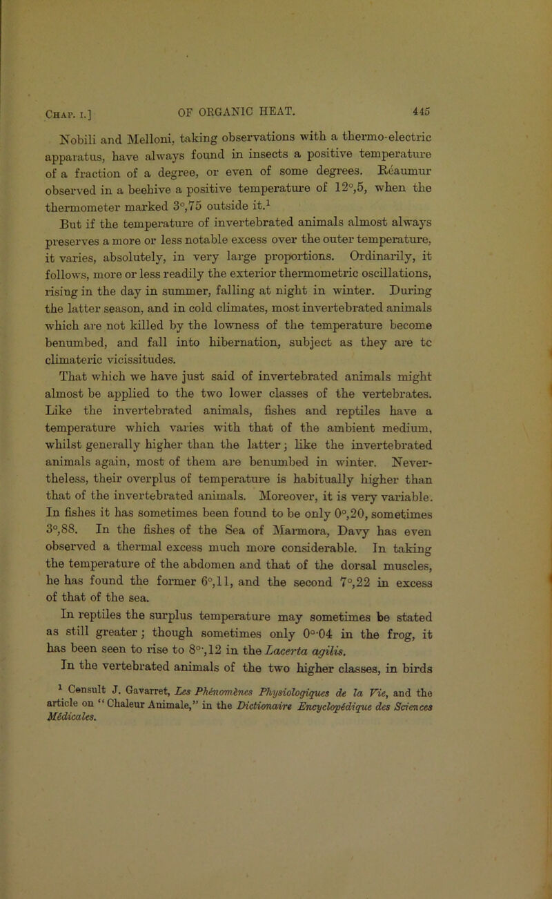 Kobili and Melloni, taking observations with a thermo-electric apparatus, have always found in insects a positive temperature of a fraction of a degree, or even of some degrees. Reaumur observed in a beehive a positive temperature of 12°,5, when the thermometer marked 3°, 75 outside it.^ But if the temperature of invertebrated animals almost always preserves a more or less notable excess over the outer temperature, it varies, absolutely, in very large proportions. Ordinarily, it follows, more or less readily the exterior thermometric oscillations, rising in the day in summer, falling at night in winter. During the latter season, and in cold climates, most invertebrated animals which are not killed by the lowness of the temperature become benumbed, and fall into hibernation, subject as they are tc climateric vicissitudes. That which we have just said of invertebrated animals might almost be applied to the two lower classes of the vertebrates. Like the invertebrated animals, fishes and reptiles have a temperature which varies with that of the ambient medium, whilst generally higher than the latter 3 like the invertebrated animals again, most of them are benumbed in winter. Never- theless, their overplus of temperature is habitually higher than that of the invertebrated animals. Moreover, it is very variable. In fishes it has sometimes been found to be only 0°,20, sometimes 3°, 88. In the fishes of the Sea of Marmora, Davy has even observed a thermal excess much more considerable. In taking the temperature of the abdomen and that of the dorsal muscles, he has found the former 6°,11, and the second 7°,22 in excess of that of the sea. In reptiles the surplus temperature may sometimes be stated as still greater 3 though sometimes only 0°-04 in the frog, it has been seen to rise to 8°-, 12 in the agilis. In the vertebrated animals of the two higher classes, in birds ^ Consult J. Gavarret, Les Phinomlncs Physiologiques de la Vie, and the article on “Chaleur Animale,” in the TXctionaire Encyclop£dique des Sciences Midicales.