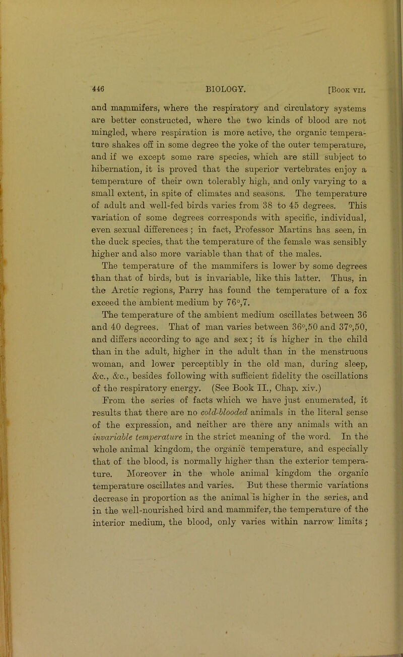 and mammifers, where the respiratory and circulatory systems are better constructed, where the two kinds of blood are not mingled, where respiration is more active, the organic tempera- ture shakes off in some degree the yoke of the outer tempei-ature, and if we except some rare species, which are still subject to liibernation, it is proved that the superior vertebi-ates enjoy a temperatui’e of their own tolerably high, and only varying to a small extent, in spite of climates and seasons. The temperature of adult and well-fed birds varies from 38 to 45 degrees. This variation of some degrees corresponds with specific, individual, even sexual differences ; in fact. Professor Martins has seen, in the duck species, that the temperature of the female was sensibly higher and also more variable than that of the males. The temperature of the mammifers is lower by some degrees than that of birds, but is invariable, like this latter. Thus, in the Arctic regions. Parry has found the temperature of a fox exceed the ambient medium by 76°,7. The temperature of the ambient medium oscillates between 36 and 40 degrees. That of man varies between 36°,50 and 37°,50, and differs according to age and sex; it is higher in the child than in the adult, higher in the adult than in the menstruous woman, and lower perceptibly in the old man, during sleep, &c., &c., besides following with suflicient fidelity the oscillations of the respiratory energy. (See Book II., Chap, xiv.) From the series of facts which we have just enumei’ated, it results that there are no cold-hlooded animals in the literal sense of the expression, and neither are there any animals with an invariable temperature in the strict meaning of the word. In the whole animal kingdom, the organic temperature, and especially that of the blood, is normally higher than the exterior tempera- ture. Moreover in the whole animal kingdom the organic temperatui’e oscillates and varies. But these thermic variations decrease in proportion as the animal is higher in the series, and in the well-nourished bii'd and mammifer, the temperature of the interior medium, the blood, only varies within narrow limits;