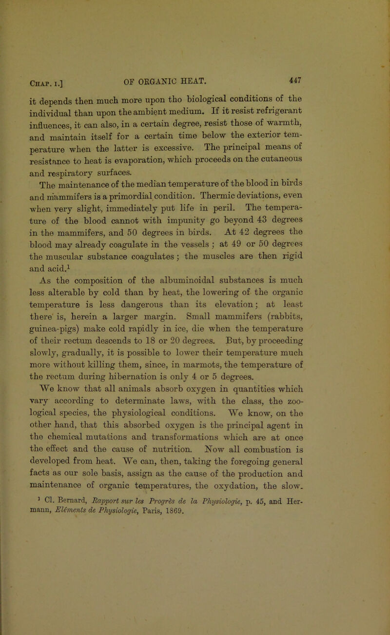 it depends then much more upon tho biological conditions of the individual than upon the ambient medium. If it resist refrigerant influences, it can also, in a certain degree, resist those of warmth, and maintain itself for a certain time below the exterior tem- perature when the latter is excessive. The principal means of resistance to heat is evaporation, which proceeds on the cutaneous and respiratory surfaces. The maintenance of the median temperature of the blood in birds and m'ammifers is a primordial condition. Thermic deviations, even when very slight, immediately put life in peril. The tempera- ture of the blood cannot with impunity go beyond 43 degrees in the mammifers, and 50 degrees in birds. At 42 degrees the blood may already coagulate in the vessels ; at 49 or 50 degrees the muscular substance coagulates; the muscles are then rigid and acid.^ As the composition of the albuminoidal substances is much less alterable by cold than by heat, the lowering of the organic temperature is less dangerous than its elevation; at least there' is, herein a larger margin. Small mammifers (rabbits, guinea-pigs) make cold rapidly in ice, die when the temperature of their rectum descends to 18 or 20 degrees. But, by proceeding slowly, gradually, it is possible to lower their temperatm-e much more without killing them, since, in marmots, the temperature of the rectum dm-ing hibernation is only 4 or 5 degrees. We know that all animals absorb oxygen in quantities which vary according to determinate laws, with the class, the zoo- logical species, the physiological conditions. We know, on tho other hand, that this absorbed oxygen is the principal agent in the chemical mutations and transformations which are at once the effect and the cause of nutrition. Now all combustion is developed from heat. We can, then, taking the foregoing general facts as our sole basis, assign as the cause of the production and maintenance of organic temperatures, the oxydation, the slow. ’ Cl. Bernard, Rapport mr lea Progris de la Physiologie, p. 45, and Her- mann, Eliments de Physiologic, Paiis, 1869.