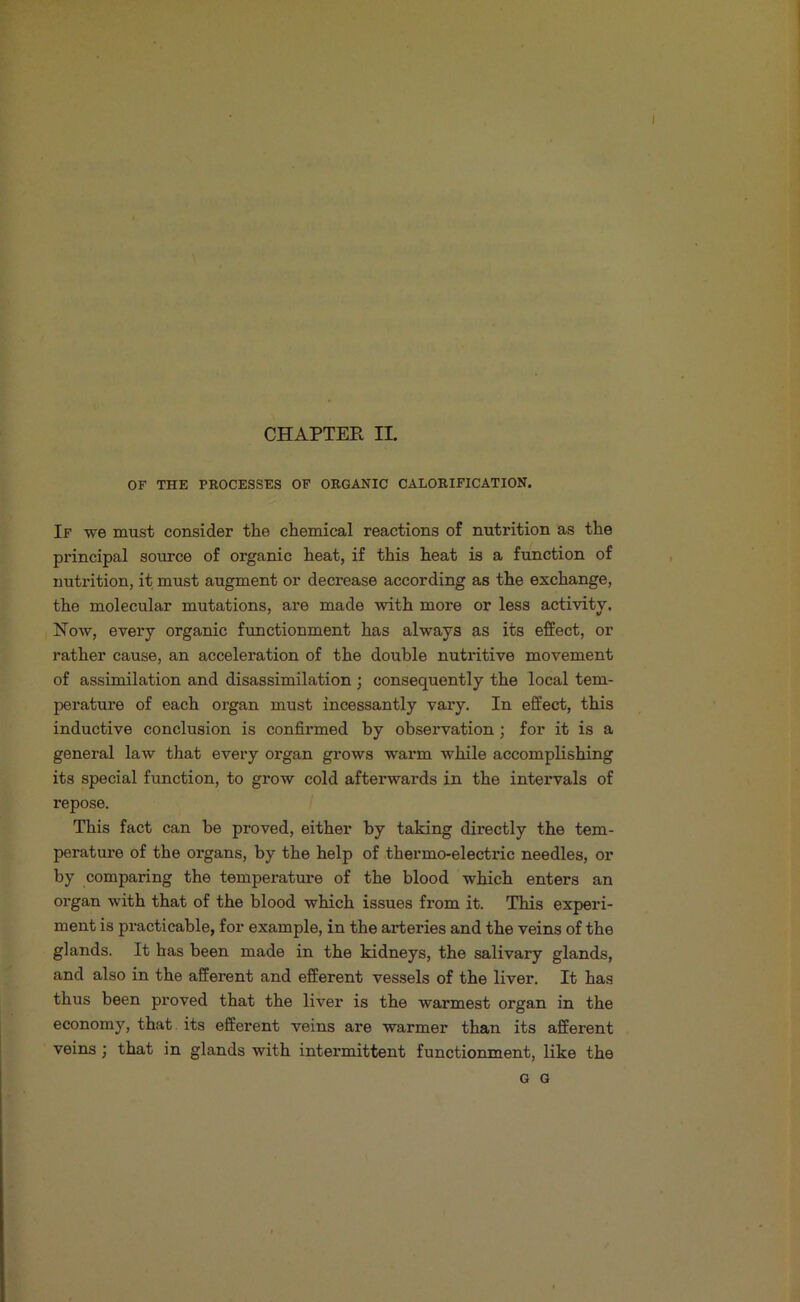 OF THE PROCESSES OF ORGANIC CALORIFICATION. If we must consider the chemical reactions of nutrition as the principal source of organic heat, if this heat is a function of nutrition, it must augment or decrease according as the exchange, the molecular mutations, are made with more or less activity. Now, every organic functionment has always as its effect, or rather cause, an acceleration of the double nutritive movement of assimilation and disassimilation ; consequently the local tem- perature of each organ must incessantly vai*y. In effect, this inductive conclusion is confirmed by observation; for it is a general law that every organ grows warm while accomplishing its special function, to grow cold afterwards in the intervals of repose. This fact can be proved, either by taking directly the tem- perature of the organs, by the help of thermo-electric needles, or by comparing the temperature of the blood which enters an organ with that of the blood which issues from it. This experi- ment is practicable, for example, in the arteries and the veins of the glands. It has been made in the kidneys, the salivary glands, and also in the afferent and efferent vessels of the liver. It has thus been proved that the liver is the warmest organ in the economy, that, its efferent veins are warmer than its afferent veins; that in glands with intermittent functionment, like the G G