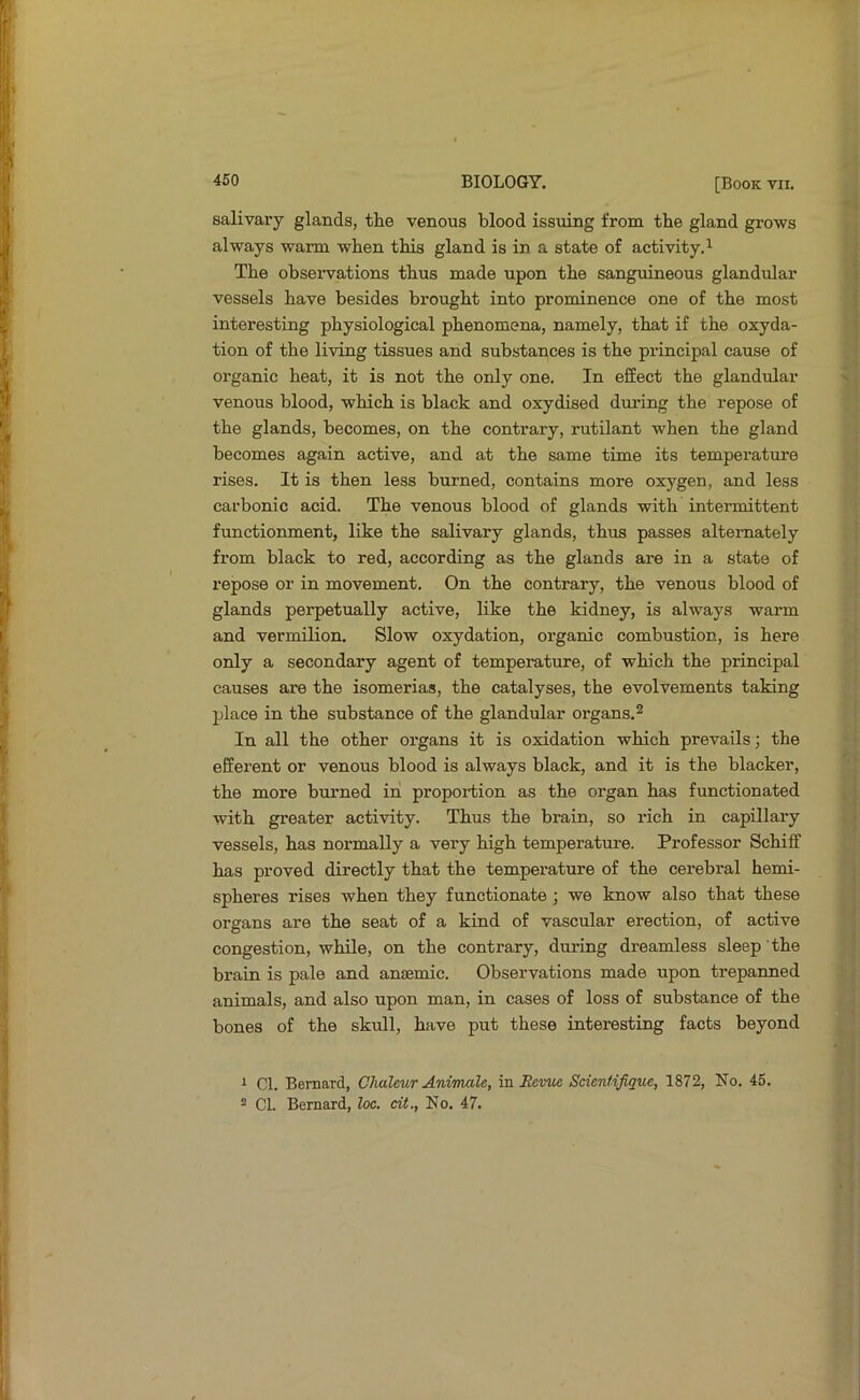 salivai’y glands, the venous blood issuing from the gland grows always warm when this gland is in a state of activity.^ The obseiwations thus made upon the sanguineous glandular vessels have besides brought into prominence one of the most interesting physiological phenomena, namely, that if the oxyda- tion of the living tissues and substances is the principal cause of organic heat, it is not the only one. In effect the glandular venous blood, which is black and oxydised dm-ing the repose of the glands, becomes, on the contrary, rutilant when the gland becomes again active, and at the same time its temperature rises. It is then less burned, contains more oxygen, and less carbonic acid. The venous blood of glands with intermittent functionment, like the salivary glands, thus passes alternately from black to red, according as the glands are in a state of repose or in movement. On the contrary, the venous blood of glands perpetually active, like the kidney, is always warm and vermilion. Slow oxydation, organic combustion, is here only a secondary agent of temperature, of which the principal causes are the isomerias, the catalyses, the evolvements taking place in the substance of the glandular organs.^ In all the other organs it is oxidation which prevails; the efferent or venous blood is always black, and it is the blacker, the more burned in proportion as the organ has functionated with greater activity. Thus the brain, so rich in capillary vessels, has normally a very high temperature. Professor Schiff has proved directly that the tempei'ature of the cerebral hemi- spheres rises when they functionate ; we know also that these organs are the seat of a kind of vascular erection, of active congestion, while, on the contrary, during dreamless sleep the brain is pale and anEemic. Observations made upon trepanned animals, and also upon man, in cases of loss of substance of the bones of the skull, have put these interesting facts beyond 1 Cl. Bernard, Ghaleur Anwmle, \a.Revv/i Scientifique, 1872, No. 45. 2 Cl. Bernard, loc. cit., No. 47.