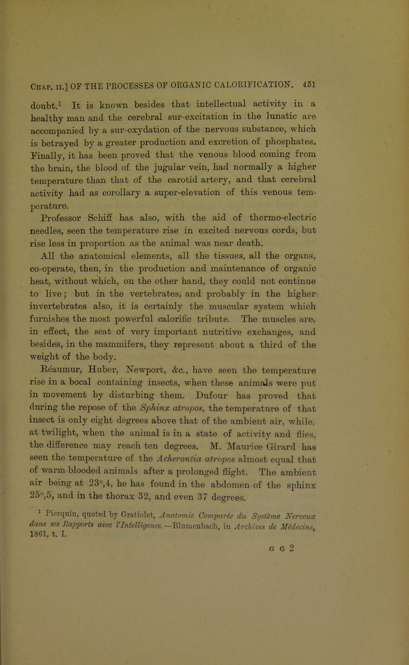 doubt.i It is known besides that intellectual activity in a bealthy man and the cerebral sur-excitation in the lunatic are accompanied by a sur-oxydation of the nervous substance, which is betrayed by a greater production and excretion of phosphates. Finally, it has been proved that the venous blood coming from the brain, the blood of the jugular vein, had normally a higher temperatiu'e than that of the carotid artery, and that cerebi'al activity had as corollary a super-elevation of this venous tem- peratime. Professor Schifi has also, with the aid of thermo-electric needles, seen the temperature rise in excited nervous cords, but rise less in proportion as the animal was near death. All the anatomical elements, all the tissues, all the organs, co-operate, then, in the production and maintenance of organic heat, without which, on the other hand, they could not continue to live; but in the vertebrates, and probably in the higher invertebrates also, it is certainly the muscular system which furnishes the most powerful calorific tribute. The muscles are, in effect, the seat of very important nutritive exchanges, and besides, in the mammifers, they represent about a third of the weight of the body. Reaumur, Huber, Newport, &c., have seen the temperature rise in a bocal containing insects, when these animals were put in movement by disturbing them. Dufour has proved that dm’ing the repose of the Sphinx atropos, the temperature of that insect is only eight degrees above that of the ambient air, while, at twilight, when the animal is in a state of activity and flies, the difference may reach ten degrees. M. Maurice Girard has seen the temperature of the Acheronlia atropos almost equal that of warm-blooded animals after a prolonged flight. The ambient air being at 23°,4, he has found in the abdomen of the sphinx 25°,5, and in the thorax 32, and even 37 degrees. Piorquin, quoted by Gratiolet, Anatomic Comparie du Syst&me Nerveux dans ses Rapports arcc VIntelligence.—Blumenbach, in Archives de Midecine. 1861, t. I. G G 2