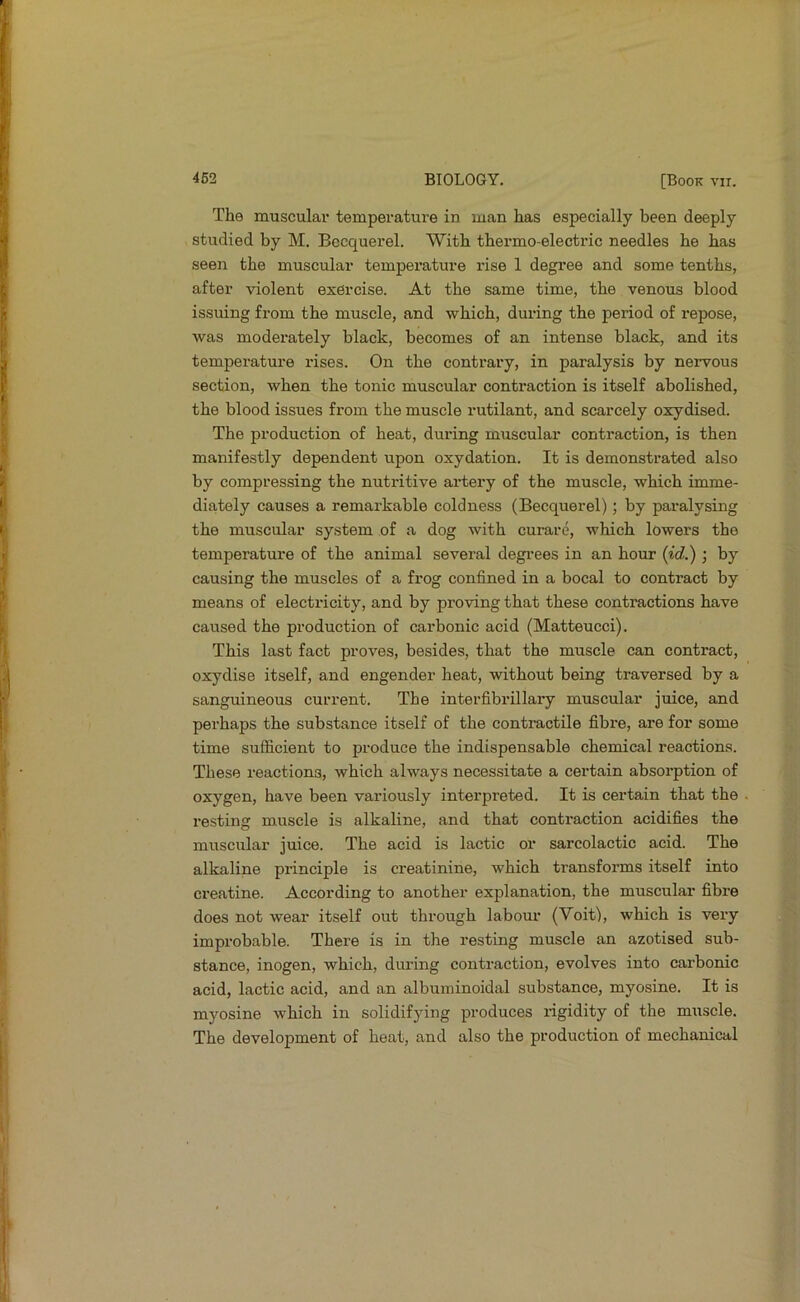 The muscular temperature in man has especially been deeply studied by M. Bccquerel. With thermo-electric needles he has seen the muscular temperature rise 1 degree and some tenths, after violent exercise. At the same time, the venous blood issuing from the muscle, and which, during the period of repose, was moderately black, becomes of an intense black, and its temperatm-e rises. On the contrary, in paralysis by neivous section, when the tonic muscular contraction is itself abolished, the blood issues from the muscle rutilant, and scarcely oxydised. The production of heat, during muscular contraction, is then manifestly dependent upon oxydation. It is demonstrated also by compressing the nutritive artery of the muscle, which imme- diately causes a remarkable coldness (Becquerel); by paralysing the muscular system of a dog with curare, which lowers the temperature of the animal several degi'ees in an hour {id.) ; by causing the muscles of a frog confined in a bocal to contract by means of electricity, and by proving that these contractions have caused the production of carbonic acid (Matteucci). This last fact proves, besides, that the muscle can contract, oxydise itself, and engender heat, without being traversed by a sanguineous current. The interfibrillary muscular juice, and perhaps the substance itself of the contractile fibre, are for some time sufficient to produce the indispensable chemical reactions. These reactions, which always necessitate a certain absorption of oxygen, have been variously interpreted. It is certain that the resting muscle is alkaline, and that contraction acidifies the muscular juice. The acid is lactic or sarcolactic acid. The alkaline principle is creatinine, which transforms itself into ci’eatine. According to another explanation, the muscular fibre does not wear itself out through labour (Voit), which is very improbable. There is in the resting muscle an azotised sub- stance, inogen, which, during contraction, evolves into carbonic acid, lactic acid, and an albuminoidal substance, myosine. It is myosine which in solidifying produces rigidity of the muscle. The development of heat, and also the production of mechanical