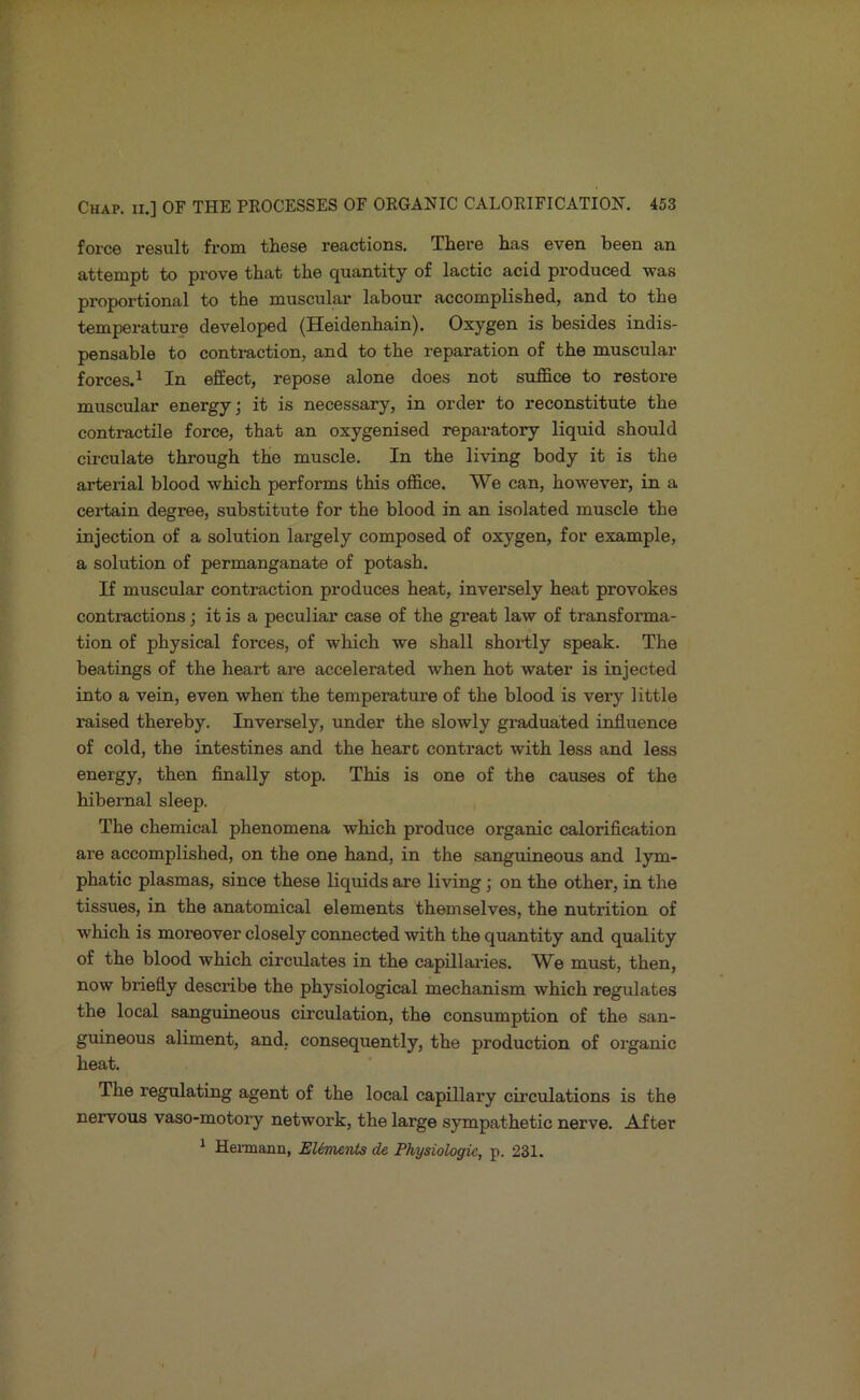 force result from these reactions. There has even been an attempt to prove that the quantity of lactic acid produced was proportional to the muscular labour accomplished, and to the temperature developed (Heidenhain). Oxygen is besides indis- pensable to contraction, and to the reparation of the muscular forces.^ In effect, repose alone does not suffice to restore muscular energy; it is necessary, in order to reconstitute the contractile force, that an oxygenised reparatory liquid should circulate through the muscle. In the living body it is the arterial blood which performs this office. We can, however, in a certain degree, substitute for the blood in an isolated muscle the injection of a solution largely composed of oxygen, for example, a solution of permanganate of potash. If muscular contraction produces heat, inversely heat provokes contractions; it is a peculiar case of the great law of transforma- tion of physical forces, of which we shall shortly speak. The beatings of the heart are accelerated when hot water is injected into a vein, even when the temperature of the blood is very little raised thereby. Inversely, imder the slowly graduated influence of cold, the intestines and the heart contract with less and less energy, then finally stop. This is one of the causes of the hibernal sleep. The chemical phenomena which produce organic calorification are accomplished, on the one hand, in the sanguineous and lym- phatic plasmas, since these liquids are living; on the other, in the tissues, in the anatomical elements themselves, the nutrition of which is moreover closely connected with the quantity and quality of the blood which circulates in the capillai-ies. We must, then, now briefly describe the physiological mechanism which regulates the local sanguineous circulation, the consumption of the san- guineous aliment, and, consequently, the production of organic heat. The regulating agent of the local capillary circulations is the nervous vaso-motory network, the large sympathetic nerve. After * Hemann, EUments de Physiologic, p. 231.