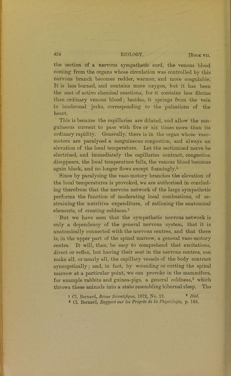 the section of a nervous sympathetic cord, the venous blood coming from the organs whose circulation was controlled by this nervous branch becomes redder, warmer, and more coagulable. It is less bui’ned, and contains more oxygen, but it has been the seat of active chemical reactions, for it contains less fibrine than ordinary venous blood; besides, it springs from the vein in isochronal jerks, corresponding to the pulsations of the heart. This is because the capillaries are dilated, and allow the san- guineous current to pass with five or six times more than its ordinary rapidity. Generally, there is in the organ whose vaso- motors are paralysed a sanguineous congestion, and always an elevation of the local temperature. Let the sectionised nerve be electrised, and immediately the capillaries contract, congestion disappears, the local temperature falls, the venous blood becomes again black, and no longer flows except foamingly.^ Since by paralysing the vaso-motory branches the elevation of the local temperatures is provoked, we are authorised in conclud- ing therefrom that the nervous network of the large sympathetic performs the function of moderating local combustions, of re- straining the nutritive expenditure, of rationing the anatomical elements, of creating coldness.^ But we have seen that the sympathetic nervous network is only a dependency of the general nervous system, that it is anatomically connected with the nervous centres, and that there is, in the upper part of the spinal maiTow, a general vaso-motory centre. It will, then, be easy to comprehend that excitations, direct or reflex, but having their seat in the nervous centres, can make all, or nearly all, the capillary vessels of the body contract synergetically; and, in fact, by wounding or cutting the spinal marrow at a particular point, we can provoke in the mammifers, for example rabbits and guinea-pigs, a general coldness,® which throws these animals into a state resembling hibernal sleep. The 1 Cl. Bernard, Revue Scientifique, 1872, No. 23. * Ibid. ® Cl. Bernard, Rapport sur les ProgrSs de la Physiologic, p. 183.