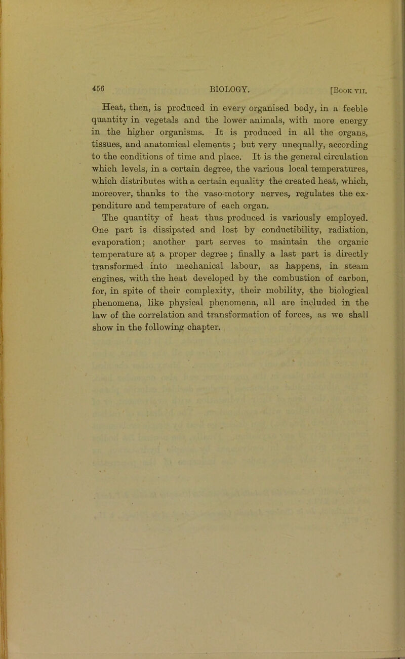 Heat, then, is produced in every organised body, in a feeble quantity in vegetals and the lower animals, with more energy in the higher organisms. It is produced in all the organs, tissues, and anatomical elements ; but very unequally, according to the conditions of time and place. It is the general circulation which levels, in a certain degree, the various local temperatures, which distributes with a certain equality the created heat, which, moreover, thanks to the vaso-motory nerves, regulates the ex- penditure and temperature of each organ. The quantity of heat thus produced is variously employed. One part is dissipated and lost by conductibility, radiation, evaporation; another part serves to maintain the organic temperature at a proper degree j finally a last part is directly transformed into mechanical labour, as happens, in steam engines, with the heat developed by the combustion of carbon, for, in spite of their complexity, their mobility, the biological phenomena, like physical phenomena, all are included in the law of the correlation and transformation of forces, as we shall show in the following chapter.