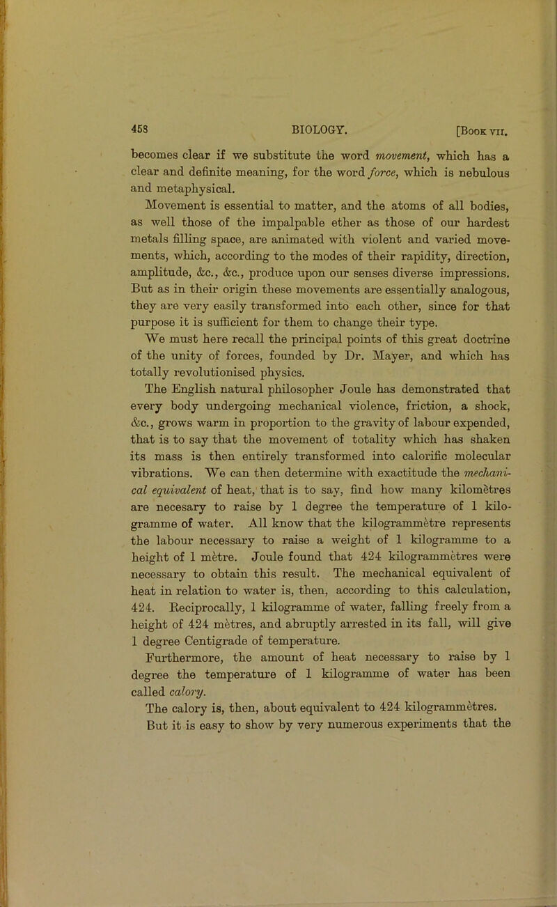 becomes clear if we substitute the word movement, which has a clear and definite meaning, for the word force, which is nebulous and metaphysical. Movement is essential to matter, and the atoms of all bodies, as well those of the impalpable ether as those of our hardest metals filling space, are animated with violent and vai'ied move- ments, which, according to the modes of their rapidity, direction, amplitude, &c., &c., produce upon our senses diverse impressions. But as in their origin these movements are essentially analogous, they are very easily transformed into each other, since for that purpose it is sufficient for them to change their type. We must here recall the principal points of this great doctrine of the unity of forces, founded by Dr. Mayer, and which has totally revolutionised physics. The English natural philosopher Joule has demonstrated that every body undergoing mechanical violence, friction, a shock, &c., grows warm in proportion to the gravity of labour expended, that is to say that the movement of totality which has shaken its mass is then entirely transformed into calorific molecular vibrations. We can then determine with exactitude the mechani- cal equivalent of heat, that is to say, find how many kilometres are necesary to raise by 1 degree the temperature of 1 kilo- gramme of water. All know that the kilogrammetre represents the labour necessary to raise a weight of 1 kilogramme to a height of 1 metre. Joule found that 424 kilogrammetres were necessary to obtain this result. The mechanical equivalent of heat in relation to water is, then, according to this calculation, 424. Beciprocally, 1 kilogramme of water, falling freely from a height of 424 metres, and abruptly arrested in its fall, will give 1 degree Centigrade of temperature. Furthermore, the amount of heat necessary to raise by 1 degree the temperature of 1 kilogramme of water has been called calory. The calory is, then, about equivalent to 424 kilogrammetres. But it is easy to show by very numerous experiments that the