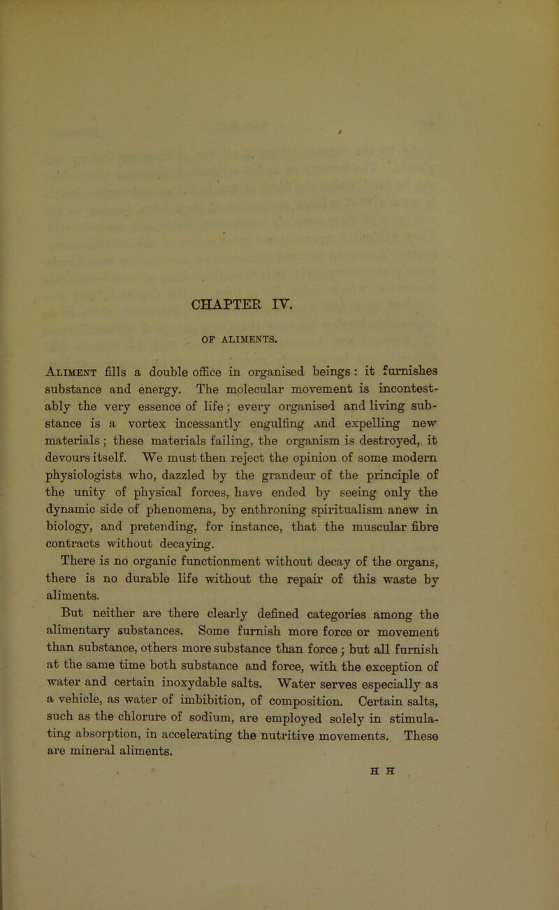 t CHAPTER IV. OF ALIMENTS. Aliment fills a double office in organised beings: it furnishes substance and energy. The molecular movement is incontest- ably the very essence of life; every organised and living sub- stance is a vortex incessantly engulfing and expelling new materials; these materials failing, the organism is destroyed, it devours itself. We must then reject the opinion of some modem physiologists who, dazzled by the grandeur of the principle of the unity of physical forces, have ended by seeing only the dynamic side of phenomena, by enthroning spiritualism anew in biology, and pretending, for instance, that the muscular fibre contracts without decaying. There is no organic functionment without decay of the organs, there is no durable life without the repair of this waste by aliments. But neither are there clearly defined categories among the alimentary substances. Some furnish more force or movement than substance, others more substance than force; but all furnish at the same time both substance and force, with the exception of water and certain inoxydable salts. Water serves especially as a vehicle, as water of imbibition, of composition. Certain salts, such as the chlorure of sodium, are employed solely in stimula- ting absorption, in accelerating the nutritive movements. These are mineral aliments. H H