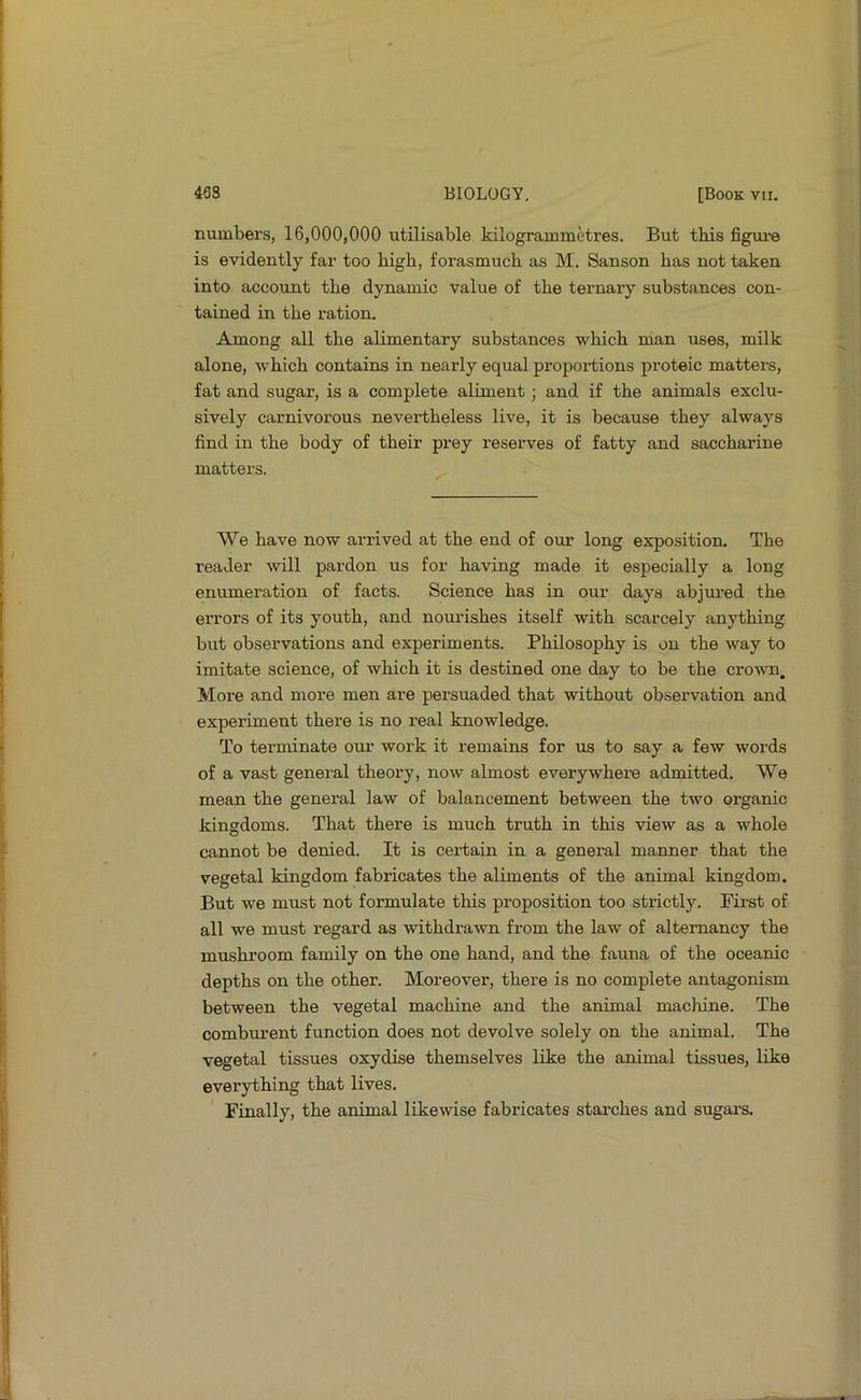 numbers, 16,000,000 utilisable kilogrammHres. But this figm-e is evidently far too high, forasmuch as M. Sanson has not taken into account the dynamic value of the ternary substances con- tained in the ration. Among all the alimentary substances which man uses, milk alone, which contains in nearly equal proportions proteic matters, fat and sugar, is a complete aliment; and if the animals exclu- sively carnivorous nevertheless live, it is because they always find in the body of their prey reserves of fatty and saccharine matters. We have now arrived at the end of our long exposition. The reader will pardon us for having made it especially a long enumeration of facts. Science has in our days abjm-ed the errors of its youth, and nourishes itself with scarcely anything but observations and experiments. Philosophy is on the way to imitate science, of which it is destined one day to be the crown. More and more men are persuaded that without observation and experiment there is no real knowledge. To terminate our work it remains for us to say a few words of a vast general theory, now almost everywhere admitted. We mean the general law of balancement between the two organic kingdoms. That there is much truth in this view as a whole cannot be denied. It is certain in a general manner that the vegetal kingdom fabricates the aliments of the animal kingdom. But we must not formulate this proposition too strictly. First of all we must regard as withdrawn from the law of altemancy the mushi’oom family on the one hand, and the fauna of the oceanic depths on the other. Moreover, there is no complete antagonism between the vegetal machine and the animal machine. The combiu’ent function does not devolve solely on the animal. The vegetal tissues oxydise themselves like the animal tissues, like everything that lives. Finally, the animal likewise fabricates starches and sugars.