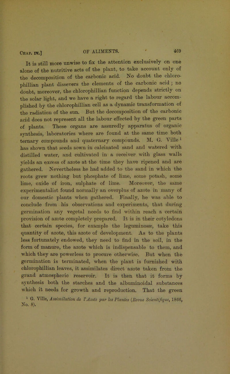 It is still more unwise to fix the attention exclusively on one alone of the nutritive acts of the plant, to take account only of the decomposition of the carbonic acid. No doubt the chloro- phillian plant dissevers the elements of the carbonic acid ; no doubt, moreover, the chlorophillian function depends strictly on the solar light, and we have a right to regard the labour accom- plished by the chlorophillian cell as a dynamic transformation of the radiation of the sun. But the decomposition of the carbonic acid does not represent all the labour effected by the gi-een pai-ts of plants. These organs are assuredly apparatus of organic synthesis, laboratories where are found at the same time both ternary compounds and quaternary compounds. M. G. Ville ^ has shown that seeds sown in calcinated sand and watered with distilled water, and cultivated in a receiver with glass walls yields an excess of azote at the time they have ripened and are gathered. Nevertheless he had added to the sand in which the roots grew nothing but phosphate of lime, some potash, some lime, oxide of iron, sulphate of lime. Moreover, the same experimentalist found normally an overplus of azote in many of our domestic plants when gathered. Finally, he was able to conclude from his observations and experiments, that during germination any vegetal needs to find within reach a certain provision of azote completely prepared. It is in their cotyledons that certain species, for example the leguminosse, take this quantity of azote, this azote of development. As to the plants less fortunately endowed, they need to find in the soil, in the form of manm'e, the azote which is indispensable to them, and which they are powerless to procure otherwise. But when the germination is terminated, when the plant is furnished with chlorophillian leaves, it assimilates dii’ect azote taken from the grand atmospheric reservoir. It is then that it forms by synthesis both the starches and the albuminoidal substances which it needs for growth and reproduction. That the green ^ G. Ville, Assimilation de VAzote par les Plantes (B&mie Scientijique, 1866,