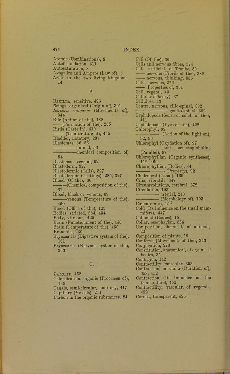 Atomic (Combinations), 9 Autofecundation, 311 Autosaturation, 8 Avogadro and Amp&re (Law of), 5 Azote in the two living kingdoms, 14 B. Bacilla, sensitive, 426 Beings, organised (Origin of), 301 Berhcris vulgaris (Movements of), 344 Bile (Action of the), 188 (Formation of the), 265 Birds (Taste in), 410 (Temperature of), 445 Bladder, natatory, 237 Blastemas, 36, 56 animal, 53 chemical composition of, 54 Blastemas, vegetal, 52 Blastoderm, 327 Blastodermic (Cells), 327 Blastodermic (Coatings), 285, 327 Blood (Of the), 60 (Chemical composition of the), 61 Blood, black or venous, 69 venous (Temperature of the), 450 Blood (Office of the), 123 Bodies, striated, 384, 434 Body, vitreous, 425 Brain (Functionment of the), 440 Brain (Temperature of the), 450 Branchiae, 230 Bryozoaries (Digestive system of the), 161 Bryozoaries (Nervous system of the), 363 C. Calorie, 458 Calorification, organic (Processes of), 449 Canals, semi-circular, auditory, 417 Capillary (Vessels), 211 Carbon in the organic substances, 24 Cell (Of the), 36 Cells and nervous fibres, 374 Cells, artificial, of Traube, 80 nervous (Fibrils of the), 382 nervous, thinking, 386 Cells, nervous, 376 Properties of, 361 Cell, vegetal, 43 Cellular (Theory), 37 Cellulose, 43 Centre, nervous, cilio-spinal, 392 genito-spinal, 392 Cephalopoda (Sense of smell of the), 411 Cejihalopods (Eyes of the), 422 Chlorophyl, 92 (Action of the light on), 92, 96 Chlorophyl (Oxydation of), 97 and hoematoglobuline (Parallel), 97 Chlorophyll!an (Organic syntheses), 412, 469 Chlorophyllian (Bodies), 44 (Property), 92 Choledocal (Canal), 169 Cilia, vibratile, 347 Circumvolutions, cerebral, 372 Circulation, 193 arterial, 210 (Morphology of), 193 Coelenterates, 159 Cold (Its influence on the small mam- mifers), 447 Colloidal (Bodies), 15 Collar, oesophagian, 364 Composition, chemical, of animals, 22 Composition of plants, 19 ConfeiToe (Movements of the), 343 Conjugation, 276 Constitution, anatomical, of organised bodies, 35 Contagion, 142 Contractility, muscular, 353 Contraction, muscular (Duration of), 358, 452 Contraction (Its influence on the temperature), 452 Contractility, vascular, of vegetals, 452 Cornea, transparent, 425