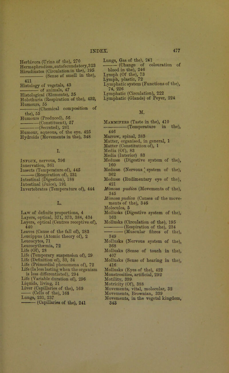 Herbivora (Urine of the), 270 Hermaphrodism,autotecnndatory,323 Hirudinates (Circulation in the), 195 (Sense of smell in the), 411 Histology of vegetals, 43 of animals, 47 Histological (Elements), 35 Holothuria (Respiration of the), 432, Humours, 55 (Chemical composition of the), 55 Humours (Produced), 56 (Constituent), 57 (Secreted), 261 Humour, aqueous, of the eye. 425 Hydroids (Movements in the), 348 I. Influx, nervous, 396 Innervation, 361 Insects (Temperature of), 445 (Respiration of), 231 Intestinal (Digestion), 188 Intestinal (Juice), 191 Invertebrates (Temperature of), 444 L. Law of definite proportions, 4 Layers, optical, 371, 373, 384, 434 Layers, optical (Centres receptive of), 440 Leaves (Cause of the fall of), 283 Leucippus (Atomic theory of), 2 Leucocytes, 71 Leucocythsemia, 72 Life (Of), 28 Life (Temporary suspension of), 29 Life (Definition of), 33, 34 Life (Primordial phenomena of), 72 Life (Is less lasting when the organism is less differentiated), 294 Life (Variable duration of), 296 Liquids, living, 51 Liver (Capillaries of the), 169 (Cells of the), 168 Lungs, 231, 237 (Capillaries of the), 241 Lungs, Gas of the), 241 (Change of colouration of blood in the), 246 Lymph (Of the), 73 Lymph, plastic, 72 Lymphatic system (Functions of the), 74, 226 Lymphatic (Circulation), 222 Lymphatic (Glands) of Peyer, 224 M. Mammifers (Taste in the), 410 (Temperature in the), 446 Marrow, spinal, 383 Matter, organised, in general, 1 Matter (Constitution of), 1 Media (Of), 83 Media (Interior) 83 Medusae (Digestive system of the), 160 Medusae (Nervous ’ system of the), 362 Medusae (Rudimentary eye of the), 421 Mimosa pvdica (Movements of the), 345 Mimosa •pudica (Causes of the move- ments of the), 346 Molecules, 5 Mollusks (Digestive system of the), 163 Mollusks (Circulation of the), 195 (Respiration of the), 234 (Muscular fibres of the), 349 Mollusks (Nervous system of the), 368 Mollusks (Sense of touch in the), 407 Mollusks (Sense of hearing in the), 416 Mollusks (Eyes of the), 422 Monstrosities, artificial, 292 Motility, 339 Motricity (Of), 388 Movements, vital, molecular, 32 Movements, Brownian, 339 Movements, in the vegetal kingdom, 343