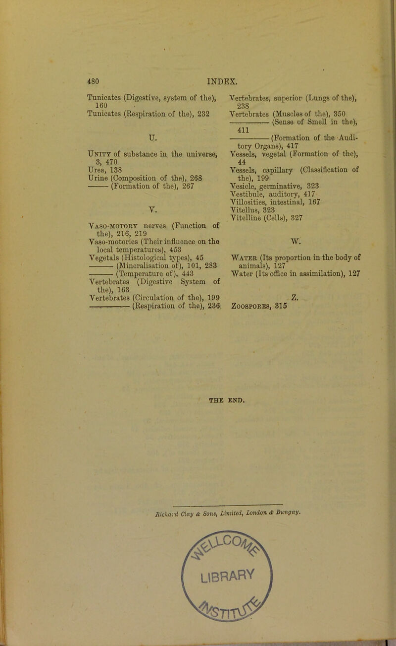 Tunicates (Digestive, system of the), 160 Tuuicates (Respiration of the), 232 U. Unity of substance in the universe, 3, 470 Urea, 138 Urine (Composition of the), 268 (Formation of the), 267 V. Vaso-motort nerves (Fimction of the), 216, 219 Vaso-motories (Their influence on the local temperatures), 453 Vegetals (Histological types), 45 (Mineralisation of), 101, 283 (Temperature of), 443 Vertebrates (Digestive System of the), 163 Vertebrates (Circulation of the), 199 (Respiration of the), 236 Vertebrates, superior (Lungs of the), 238 Vertebrates (Muscles of the), 350 (Sense of Smell in the), 411 (Formation of the Audi- tory Organs), 417 Vessels, vegetal (Formation of the), 44 Vessels, capillary (Classification of the), 199 Vesicle, geiminative, 323 Vestibule, auditory, 417 Villosities, intestinal, 167 Vitellus, 323 Vitelline (Cells), 327 W. Water (Its proportion in the body of animals), 127 Water (Its office in assimilation), 127 Z. Zoospores, 315 THE END. 1