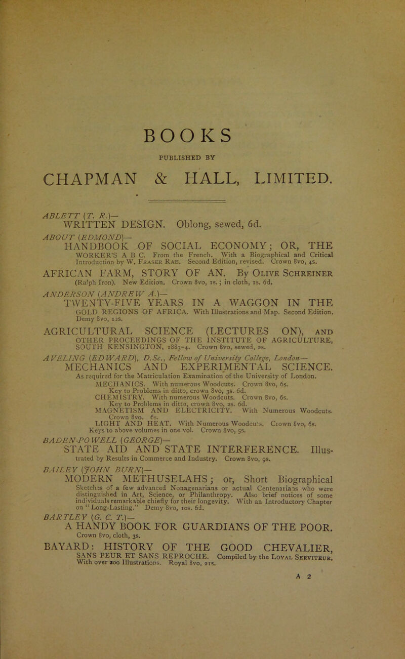 BOOKS PUBLISHED BY CHAPMAN & HALL. LIMITED. ABLETT (T. R.)— WRITTEN DESIGN. Oblong, sewed, 6d. ABOUT [EDMOND)— HANDBOOK OF SOCIAL ECONOMY; OR, THE WORKER’S ABC. From the French. With a Biographical and Critical Introduction by W. Fr.^ser Rae. Second Edition, revised. Crown 8vo, 4s. AFRICAN FARM, STORY OF AN. By Olive Schreiner (Ralph Iron). New Edition. Crown 8vo, is.; in cloth, is. 6d. ANDERSON [ANDREW A.)— TWENTY-FIVE YEARS IN A WAGGON IN THE GOLD REGIONS OF AFRICA. With Illustrations and Map. Second Edition. Demy 8vo, iis. AGRICULTURAL SCIENCE (LECTURES ON), and OTHER PROCEEDINGS OF THE INSTITUTE OF AGRICULTURE, SOUTH KENSINGTON, 1883-4. Crown 8vo, sewed, as. AVELING [EDWARD), D.Sc., Fellow of University College, London — MECHANICS AND EXPERIMENTAL SCIENCE. As required for the Matriculation Examination of the University of London. MECHANICS. With numerous Woodcuts. Croivn 8vo, 6s. Key to Problems in ditto, crown 8vo, 3s. 6d. CHEMISTRY. With numerous Woodcuts. Crown 8vo, 6s. Key to Problems in ditto, crown 8vo, as. 6d. M.\GNETISM AND ELECTRICITY. With Numerous Woodcuts. Crown 8vo. 6.s. LIGHT AND HE.\T. With Numerous Woodcuts. Ciown £vo, 6s. Keys to above volumes in one vol. Crown 8vo, 5s. BADEN-POWELL [GEORGE)— STATE AID AND STATE INTERFERENCE. Illus- trated by Results in Commerce and Industry. Crown 8vo, gs. BA/LEY [JOHN BURN)— MODERN METHUSELAHS; or, Short Biographical Sketches of a few advanced Nonagenarians or actual Centenaiiais who were distingui.shed in Art, Science, or Philanthropy. Also brief notices of some individuals remarkable chiefly for their longevity. With an Introductory Chapter on “Long-Lasting.” Demy 8vo, los. 6d. BARTLEY [G. C. T.)— A HANDY BOOK FOR GUARDIANS OF THE POOR. Crown 8vo, cloth, 3s. B.A.YARD: HISTORY OF THE GOOD CHEVALIER, S.\NS PEUR ET SANS REPROCHE. Compiled by the Loyal Servitbur. With over aoo Illustrations. Royal 8vo, ais.