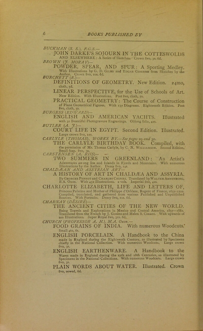 DUCKMAN {S. S.). F.G.S.— JOHN DARKE’S SOJOURN IN THE COTTESWOLUS AND ELSEWHERE : A Series of Sketchesi Crown 8vo, 3s. 6d. BROWN [J. MORAY)^ POWDER, SPEAR, AND SPUR: A Sporting Medley. With Illustrations by G. D. Giles and Edgar Giuerne from Sketches by the Author. Crown 8vo, los. 6d. BURCHETT (/?.)— DEFINITIONS OF GEOMETRY. New Edition. 24010, cloth, 5d. LINEAR PERSPECTIVE, for the Use of Schools of Art. New Edition, With Illustrations. Post 8vo, cloth, 7s. PRACTICAL GEOMETRY; The Course of Construction of Plane Geometrical Figures. With 137 Diagrams. . Eighteenth Edition. Post 8vo, cloth, 5s. BURGESS [EDWARD)— ENGLISH AND AMERICAN YACHTS. Illustrated with 50 Beautiful Photogravure Engravings. Oblong folio, 42s. BUTLER [A. y.)— COURT LIFE IN EGYPT. Second Edition. Illustrated. Large crown 8vo, 12s. CARLYLE [THOMAS), WORKS BY.-See f^ages 2g and30. THE CARLYLE BIRTHDAY BOOK. Compiled, with the permission of Mr. Thomas Carlyle, by C. N. Williamson. Second Edition. Small fcap. 8vo, 3s. CARSTENSEN [A. RIIS]— — TWO SUMMERS IN GREENLAND: An Artist’s Adventures airong Ice and Islands in Fjords and Mountains. With numerous Illustrations by the -\uthor. Demy 8vo, 14s. CHALDEE AN AND ASSYR/AN ART— A HISTORY OF ART IN CHALDEA AND ASSYRIA. By Georges Perrot and Charles Chipiez. Translated by Walter Armstrong, B.A. Oxon. With 45a Illustrations. 2 vols. Imperial 8vo, 42s. CHARLOTTE ELIZABETH, LIFE AND LETTERS OF, Princess Palatine and Mother of Philippe d’Orleans, Regent of France, 1652-1722. Compiled, translated, and gathered Ifom various Published and Unpublished Sources. With Portraits. Demy 8vo, los. 6d. CHARNAY [DESIRE)— THE ANCIENT CITIES OF THE NEW WORLD. Being Travels and Explorations in Mexico and Central America, 1857—1882. Translated from the French by J. Goninoand Helen S. Conant. ,With upwards of 200 Illustrations. Super Royal 8vo, 31s. 6d. CHURCH [PROFESSOR A, H.), M.A. Oxon.— FOOD GRAINS QF INDIA. With numerous Woodcuts.* Small 4to, 6s. ENGLISH PORCELAIN. A Handbook to the China made in England during the Eighteenth Century, as illustrated by Specimens chiefly in the National Collection. With numerous Woodcuts. Large crown 8VO, 3S. ENGLISH EARTHENWARE. A Handbook to the Wares made in England during the 17th and i8th Centuries, as illustrated by Specimens in the National Collections. With numerous Woodcuts. Large crown 8vo, 3s. PLAIN WORDS ABOUT WATER. Illustrated. Crown 8vo, sewed, 6d.