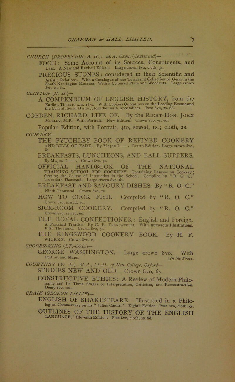 CHURCH (PROFESSOR A. H.)., M.A. Oxon. (Continued)— FOOD : Some Account of its Sources, Constituents, and Uses. A New and Revised Edition. Large crown 8vo, cloth, 3s. PRECIOUS STONES : considered in their Scientific and Artistic Relations. With a Catalogue of the Townsend Collection of Gems in the South Kensington Museum. With a Coloured Plate and Woodcuts. Large crown 8vo, 2S. 6d. CLINTON (R. H.)— A COMPENDIUM OF ENGLISH HISTORY, from the Earliest Times to a.d. 1872. With Copious Quotations on the Leading Events and the Constitutional History, together with Appendices. Post 8vo, 7s. fid. COBDEN, RICHARD, LIFE OF. By the Right Hon. John Morley, M.P. With Portrait. New Edition. Crown 8vo, 7s. fid. Popular Edition, with Portrait, 4to, sewed, is.; cloth, as. COORERY— THE PYTCHLEY BOOK OF REFINED COOKERY AND BILLS OF F.'iRE. By Major L . Fourth Edition. Large crown 8vo, 8s. BREAKFASTS, LUNCHEONS, AND BALL SUPPERS. By Major L . Crown 8vo. 4s. OFFICIAL HANDBOOK OF THE NATIONAL TRAINING SCHOOL FOR COOKERY. Containing Lessons on Cookery; forming the Course of Instruction in the School. Compiled by “ R. O. C. Twentieth Thousand. Large crown 8vo, fis. BREAKFAST AND SAVOURY DISHES. By “R. O. C.” Ninth Thousand. Crown 8vo, is. HOW TO COOK FISH. Compiled by “R. O. C.” Crown 8vo, sewed, 3d. SICK-ROOM COOKERY. Compiled by ‘-'R. O. C.” Crown 8vo, sewed, fid. THE ROYAL CONFECTIONER : English and Foreign. A Practical Treatise. By C. E. Francatelli. With numerous Illustrations. Fifth Thousand. Crown 8vo, 5s. THE KINGSWOOD COOKERY BOOK. By H. F. WICKEN. Crown 8vo, 2S. COOPER-KING {LT.-COL.)^ GEORGE WASHINGTON. Large crown 8vo. With Portrait and Maps. [/„ the Press. COURTNEY (W. L.), Af.A., LL.D., of New College, Oxford— STUDIES NEW AND OLD. Crown 8vo, 6s. CONSTRUCTIVE ETHICS ; A Review of Modern Philo- Mphy and its Three Stages of Interpretation, Criticism, and Reconstruction. Demy 8vo, i2s. CRAIK (GEORGE LILLIE)— ENGLISH OF SHAKESPEARE. Illustrated in a Philo- logical Commentary on his ‘‘Julius Caesar.” Eighth Edition. Post 8vo, cloth, 5s. OUTLINES OF THE HISTORY OF THE ENGLISH LANGUAGE. Eleventh Edition. Post 8vo, cloth, 2s. fid.