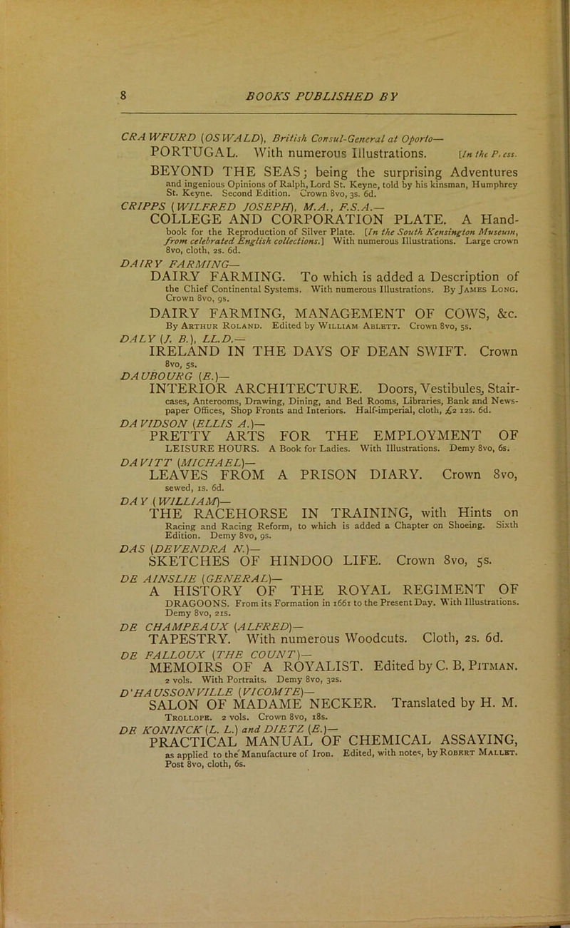 CRA WFURD {^OSWALD'), British Consul-Generul at Oporto— PORTUGAL. With numerous Illustrations. [in the p,ess. BEYOND THE SEAS; being the surprising Adventures and ingenious Opinions of Ralph, Lord St. Keyne, told by his kinsman, Humphrey St. Keyne. Second Edition. Crown 8vo, 3s. 6d. CRIPPS [WILFRED JOSEPH), M.A., F.S.A.— COLLEGE AND CORPORATION PLATE. A Hand- book for the Reproduction of Silver Plate. [In the South Kensington Museum, from celebrated English collections.] With numerous Illustrations. Large crown 8vo, cloth, 2S. 6d. DAIRY FARMING— DAIRY FARMING. To which is added a Description of the Chief Continental Systems. With numerous Illustrations. By James Long. Crown 8vo, gs. DAIRY FARMING, MANAGEMENT OF COWS, &c. By Arthur Roland. Edited by William Adlett. Crown 8vo, 5s. DALY [J. B.), LL.D.-^ IRELAND IN THE DAYS OF DEAN SWIFT. Crown 8vo, ss. DAUBOURG (E.)— INTERIOR ARCHITECTURE. Doors, Vestibules, Stair- cases, Anterooms, Drawing, Dining, and Bed Rooms, Libraries, Bank and News- paper Offices, Shop Fronts and Interiors. Half-imperial, clotli, £2 12s. 6d. DA VIDSON [ELLIS A.)— PRETTY ARTS FOR THE EMPLOYMENT OF LEISURE HOURS. A Book for Ladies. With Illustrations. Demy 8vo, 6s. DA VITT [MICHAEL)— LEAVES FROM A PRISON DIARY. Crown 8vo, sewed, is. 6d. DA Y [ WILLIAM)— THE RACEHORSE IN TRAINING, with Hints on Racing and Racing Reform, to which is added a Chapter on Shoeing. Sixth Edition. Demy 8vo, gs. DAS [DEVENDRA N.)— SKETCHES OF HINDOO LIFE. Crown 8vo, 5s. DE AINSLIE [GENERAL)— A HISTORY OF THE ROYAL REGIMENT OF DRAGOONS. From its Formation in i66i to the Present Day. With Illustrations. Demy 8vo, 21s. DE CHAMPEAUX [ALFRED)— TAPESTRY. With numerous Woodcuts. Cloth, as. 6d. DE FALLOUX [THE COUNT)— MEMOIRS OF A ROYALIST. Edited by C. B. Pitman. 2 vols. With Portraits. Demy 8vo, 32s. D 'HA USSON VILLE [ VICOMTE)— SALON OF MADAME NECKER. Translated by H. M. Trollope. 2 vols. Crown 8vo, i8s. DE KONINCK [L. L.) and DIETZ [E.)— PRACTICAL MANUAL OF CHEMICAL ASSAYING, as applied to the'Manufacture of Iron. Edited, with notes, by Robert Mallet. Post 8vo, cloth, 6s.