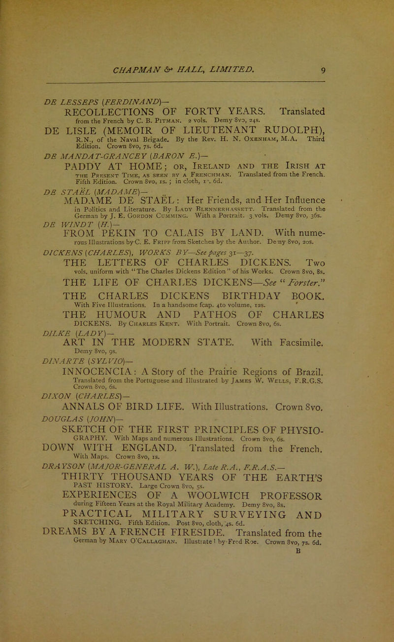 DE LESSEES {FERDINAND)— RECOLLECTIONS OF FORTY YEARS. Translated from the French by C. B. Pitman. 2 vols. Demy 8vo, 24s. DE LISLE (MEMOIR OF LIEUTENANT RUDOLPH), R.N., of the Naval Brigade. By the Rev. H. N. Oxenham, M.A, Third Edition. Crown 8vo, 7s. 6d, DE MANDAT-GRANCEY [BARON E.)— PADDY AT HOME; or, Ireland and the Irish at THE Present Time, as seen by a Frenchman. Translated from the French. Fifth Edition. Crown 8vo, is. ; in doth, i'. 6d. DE STAEL (MADAME)— MADAME DE STAEL: Her Friends, and Her Influence in Politics and Literature. By Lady Blennerhassett. Tran-slated from the German by J. E. Gordon Gumming. With a Portrait, s.vols. Demy 8yo, 36s. DE WINDT (H.)— FROM PEKIN TO CALAIS BY LAND. With nume- rous Illustrations by C. E. Fripp from Sketches by the Author. Deny 8vo, 20s. DICKENS [CHARLES), WORKS BY—See pages THE LETTERS OF CHARLES DICKENS. Two vols. uniform with “The Charles Dickens Edition” of his Works. Crown 8vo, 8s. THE LIFE OF CHARLES DICKENS— THE CHARLES DICKENS BIRTHDAY BOOK. With Five Illustrations. In a handsome fcap. 410 volume, 12s. ' THE HUMOUR AND PATHOS OF CHARLES DICKENS. By Charles Kent. With Portrait. Crown 8vo, 6s. DILKE [LADY)— ART IN THE MODERN STATE. With Facsimile. Demy 8vo, gs. DIN ARTE [SYLVIO)— INNOCENCIA: A Story of the Prairie Regions of Brazil. Translated from the Portuguese and Illustrated by James W. Wells, F.R.G.S. Crown 8vo, 6s. DIXON [CHARLES)— ANNALS OF BIRD LIFE. With Illustrations. Crown 8vo, DOUGLAS [JOHN)— SKETCH OF THE FIRST PRINCIPLES OF PHYSIO- GRAPHY. With Maps and numerous lllu.strations. Crown Svo, 6s. DOWN WITH ENGLAND. Translated from the French. With Maps. Crown 8vo, is. DRAYSON [MAJOR-GENERAL A. W.), Late R. A., F.R.A.S.— THIRTY THOUSAND YEARS OF THE EARTH’S PAST HISTORY, Large Crown Svo, ss. EXPERIENCES OF A WOOLWICH PROFESSOR during Fifteen Years at the Royal Military Academy. Demy Svo, Ss. PRACTICAL MILITARY SURVEYING AND SKETCHING. Fifth Edition. Post 8vo, cloth, 4s. 6d. DREAMS BY A FRENCH FIRESIDE. Translated from the German by Mary O’Callaghan. Illustiate 1 by-Fred Roe. Crown 8vo, 7s. 6d. B