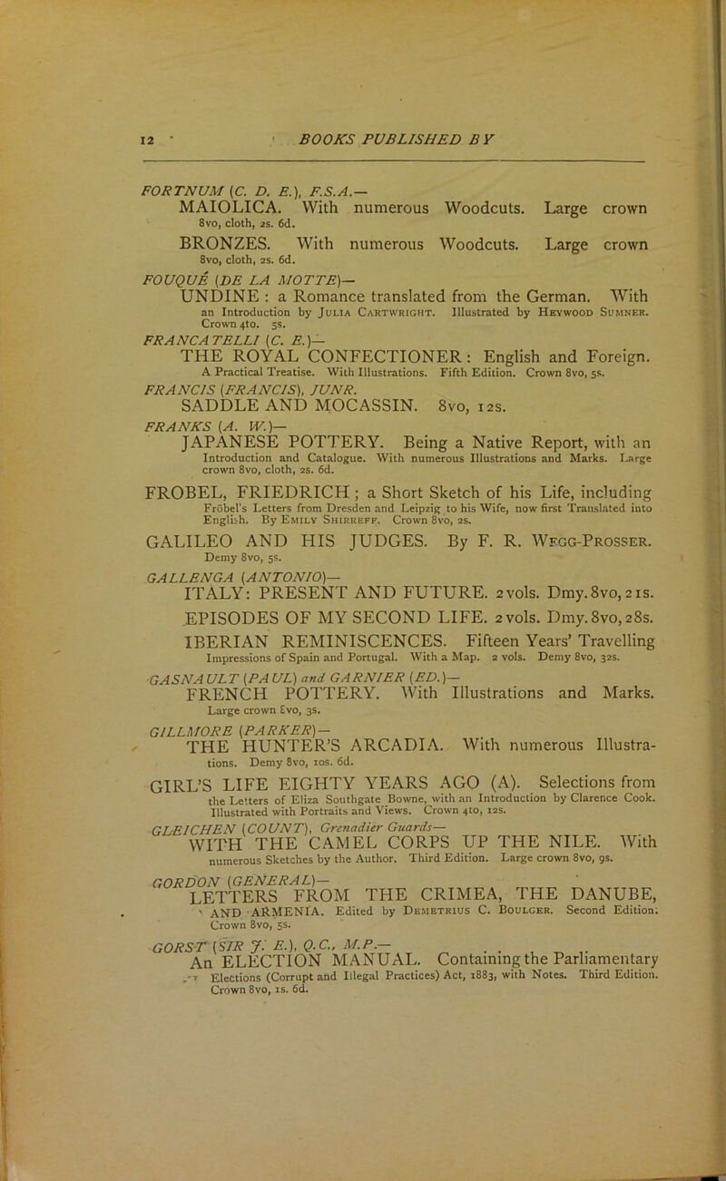 FORTNUM (C. D. E.), F.S.A.— MAIOLICA. With numerous Woodcuts. Large crown 8vo, cloth, 2S. 6d. BRONZES. With numerous Woodcuts. Large crown 8vo, cloth, 2S. 6d. FOUQUE (DE LA MOTTE)— UNDINE : a Romance translated from the German. With an Introduction by Julia Cartwright. Illustrated by Hevwood Sumner. Cro^vn 4to. 5s. FRANCATELLI (C. E.)— THE ROYAL CONFECTIONER: English and Foreign. A Practical Treatise. With Illustrations. Fifth Edition. Crown 8vo, ss. FRANCIS (FRANCIS), JUNR. SADDLE AND MOCASSIN. 8vo, 12s. FRANKS (A. W.)— JAPANESE POTTERY. Being a Native Report, with an Introduction and Catalogue. With numerous Illustrations and Marks. Large crown 8vo, cloth, as. 6d. FROBEL, FRIEDRICH ; a Short Sketch of his Life, including Frobel's Letters from Dresden and Leipzig to his Wife, now first TrausUted into English. By Emily Shirreff. Crown 8vo, 2S. GALILEO AND HIS JUDGES. By F. R. Wf.gg-Prosser. Demy 8vo, 5s. GALLENGA (ANTONIO)— ITALY: PRESENT AND FUTURE, avols. Dmy.8vo,2is. EPISODES OF MY SECOND LIFE. 2vols. Dmy.8vo,28s. IBERIAN REMINISCENCES. Fifteen Years’ Travelling Impressions of Spain and Portugal. With a Map. 2 vols. Demy 8vo, 32s. ■GAS A'A ULT (PAUL) and GARNIER (ED.)— FRENCH POTTERY. With Illustrations and Marks. Large crown £vo, 3s. GILLMORE (PARKER) — THE HUNTER’S ARCADIA. With numerous Illustra- tions. Demy 8vo, los. 6d. GIRL’S LIFE EIGHTY YEARS AGO (A). Selections from the Letters of Eliza Southgate Bowne, with an Introduction by Clarence Cook. Illustrated with Portraits and Views. Crown 4to, 12s. GDEICHEN (COUNT), Grenadier Guards— WITH THE CAMEL CORPS UP numerous Sketches by the Author. Third Edition. THE NILE. With Large crown 8vo, gs. GORDON (GENERAL)— LETTERS FROM THE CRIMEA, THE DANUBE, ' AND ARMENIA. Edited by Demetrius C. Boulger. Second Edition; Crown 8vo, 5s. GORS-T(SIRjiE.),Q.C..M.P.— ^ An ELECTION MANUAL. Containing the Parliamentary Elections (Corrupt and Illegal Practices) Act, 1883, with Notes. Third Edition. Crown 8vo, is. fid.