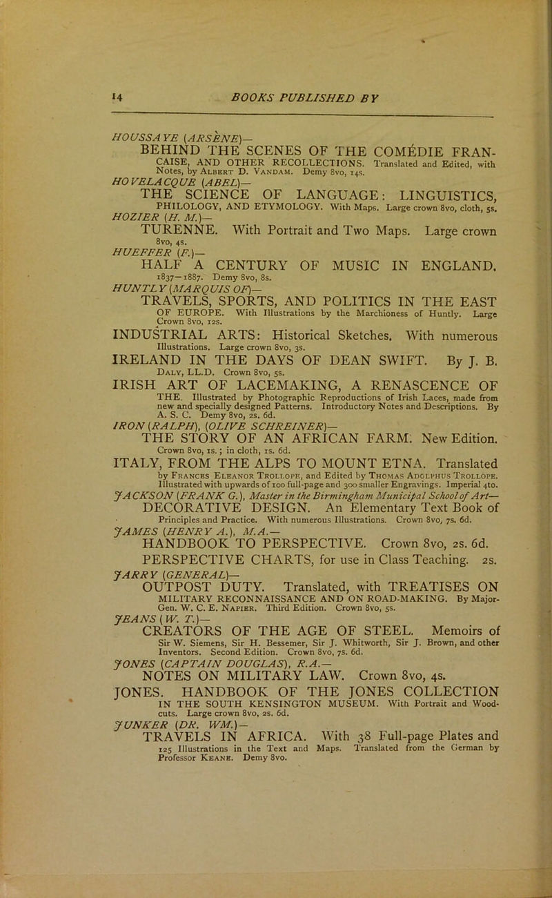 HOUSSA YE (AKSENE)— BEHIND THE SCENES OF THE C0M^:DIE FRAN- CAISE, AND OTHER RECOLLECTIONS. Translated and Edited, with Notes, by Albert D. Vandam. Demy 8vo, 14s. HOVELACQUE (ABEL)— THE SCIENCE OF LANGUAGE: LINGUISTICS, PHILOLOGY, AND ETYMOLOGY. With Maps. Large crown 8vo, cloth, 5s, HOZIER (H, A/.)— TURENNE. With Portrait and Two Maps. Large crown 8vo, 4S. HUE PEER (F.)— HALF A CENTURY OF MUSIC IN ENGLAND. 1837—1887. Demy 8vo, 8s. HUNTL Y (MARQUIS OF)— TRAVELS, SPORTS, AND POLITICS IN THE EAST OF EUROPE. With Illustrations by the Marchioness of Huntly. Large Crown 8vo, 12s. INDUSTRIAL ARTS: Historical Sketches. With numerous Illustrations. Large crown 8vo, 3s. IRELAND IN THE DAYS OF DEAN SWIFT. By J. B. Daly, LL.D. Crown 8vo, 5s. IRISH ART OF LACEMAKING, A RENASCENCE OF THE. Illustrated by Photographic Reproductions of Irish Laces, made from new and socially designed Patterns. Introductory Notes and Descriptions. By A. S. C. Demy 8vo, 2s. 6d. IRON (RALPH), (OLIVE SCHREINER)— THE STORY OF AN AFRICAN FARM: New Edition. Crown 8vo, is.; in cloth, is. 6d. ITALY, FROM THE ALPS TO MOUNT ETNA. Translated by Francks Eleanor Trollope, and Edited by Thomas Adolphus Trollope. Illustrated with upwards of 100 full-page and 300 smaller Engravings. Imperial 4to. JACKSON (FRANK G.), Master in the Birmingham Municipal School of Art— DECORATIVE DESIGN. An Elementary Text Book of Principles and Practice. With numerous Illustrations. Crown 8vo, 7s. fid. JAMES (HENRY A.), M.A.— HANDBOOK TO PERSPECTIVE. Crown 8vo, as. 6d. PERSPECTIVE CHARTS, for use in Class Teaching, as. JARRY (GENERAL)— OUTPOST DUTY. Translated, with TREATISES ON MILITARY RECONNAISSANCE AND ON ROAD-MAKING. By Major- Gen. W. C. E. Napier. Third Edition. Crown 8vo, ss. JEANS (W. T.)— CREAT9RS OF THE AGE OF STEEL. Memoirs of Sir W. Siemens, Sir H. Bessemer, Sir J. Whitworth, Sir J. Brown, and other Inventors. Second Edition. Crown 8vo, 7s. fid. JONES (CAPTAIN DOUGLAS). R.A.— NOTES ON MILITARY LAW. Crown 8vo, 4s. JONES. HANDBOOK OF THE JONES COLLECTION IN THE SOUTH KENSINGTON MUSEUM. With Portrait and Wood- cuts. Large crown 8vo, as. fid. JUNKER (DR. WM.)~ TRAVELS IN AFRICA. With 38 Full-page Plates and 125 Illustrations in the Text and Maps. Translated from the German by Professor Keane. Demy 8vo.