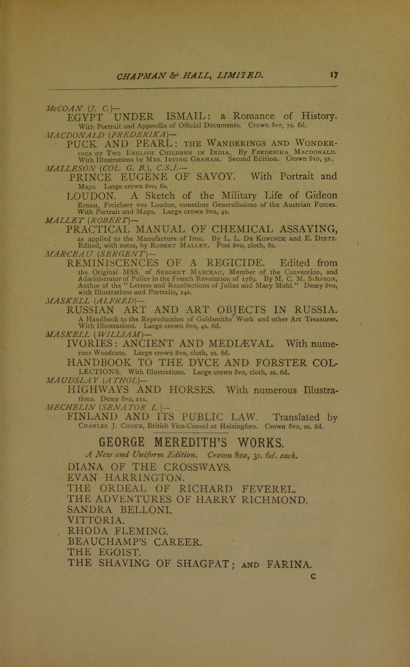 McCOAN (/. CO- EGYPT UNDER ISMAIL: a Romance of History. With Portrait and Appendix of Official Documents. Crown 8vo, 7s. 6d. MACDONALD (FREDERIKA)— PUCK AND PEARL: the Wanderings and Wonder- iNGS OF Two English Childrr.n in India. By Frederika Macdonald. With Illustrations by Mrs. Irving Graham. Second Edition. Crown 8vo, ss. MALLESON {COL. G. B.), C.S.L— PRINCE EUGENE OF SAVOY. With Portrait and Maps. Large crown 8vo, 6s. LOUDON. A Sketch of the Military Life of Gideon Ernest, Freicherr von Loudon, sometime Generalissimo of the Austrian Forces. With Portrait and Maps. Large crown 8vo, 4s. MALLET {ROBERT)— PRACTICAL MANUAL OF CHEMICAL ASSAYING, as applied to the Manufacture of Iron. By L. L. De Koninck and E. Dietz. Edited, with notes, by Robert Mallet. Post 8vo, cloth, 6s. MARCEAU {SERGENT)— REMINISCENCES OF A REGICIDE. Edited from the Original MSS. of Sergent Marceau, Member of the Convention, and Administrator of Police in the French Revolution of 1789. By M. C. M. SiilPSON, Author of the “ Letters and Recollections of Julius and Mary Mohl.” Demy 8vo, with Illustrations and Portraits, 14s. MASK ELL {ALFRED)— RUSSIAN ART AND ART OBJECTS IN RUSSIA. A Handbook to the Reproduction of Goldsmiths’ Work and other Art Treasures. With Illustrations. Large crown 8vo, 4s. 6d. MASKELL { WILLIAM)— IVORIES : ANCIENT AND MEDIEVAL. With nume- rous Woodcuts. Large crown 8vo, cloth, 2s. 6d. HANDBOOK TO THE DYCE AND FORSTER Col- lections. With Illustrations. Large crown 8vo, cloth, 2s. 6d. MA UDSLA y {A THOL)— HIGPIWAYS AND HORSES. With numerous Illustra- tions. Demy 8vo, 21s. MECHELIN {SENA TOR L. )— FINLAND AND ITS PUBLIC LAW. Translated by Charles J. Cooke, British Vice-Consul at Helsingfors. Crown 8vo, 2S. 6d. GEORGE MEREDITH’S WORKS. A New and Uniform Edition, Crovm %vo, y. 6d. each. DIANA OF THE CROSSWAYS. EVAN HARRINGTON. THE ORDEAL OF RICHARD FEVERED. THE ADVENTURES OF HARRY RICHMOND. SANDRA BELLONI. VITTORIA. RHODA FLEMING. BEAUCHAMP’S CAREER, THE EGOIST. THE SHAVING OF SHAGPAT; and FARINA.