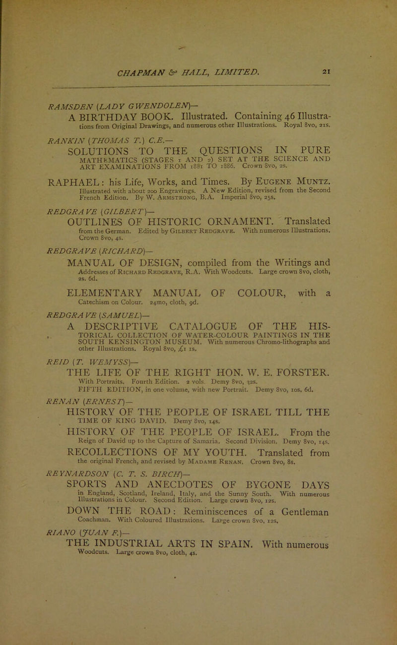 RAMSDEN (LADY GWENDOLEN)— A BIRTHDAY BOOK. Illustrated. Containing 46 Illustra- tions from Original Drawings, and numerous other Illustr.ations. Royal 8vo, 21s. RANKIN (THOMAS T.) C.E.— SOLUTIONS TO THE QUESTIONS IN PURE MATHH.MAT1CS (STAGES i AND 2) SET AT THE SCIENCE AND ART examinations FROM 18S1 TO 1886. Crown 8vo, 2s. RAPHAEL : his Life, Works, and Times. By Eugene Muntz. Illustrated with about 200 Engravings. A New Edition, revised from the Second French Edition. By W. Armstrong, B.A. Imperial 8vo, 25s. REDGRAVE (GILBERT)— OUTLINES OF HISTORIC ORNAMENT. Translated from the German. Edited by Gilbert Redgrave. With numerous Illustrations. Crown 8vo, 4s. REDGRAVE (RICHARD)— MANUAL OF DESIGN, compiled from the Writings and Addresses of Richard Redgrave, R.A. With Woodcuts. Large crown 8vo, cloth, 2s. 6d. ELEMENTARY MANUAL OF COLOUR, with a Catechism on Colour. 24mo, cloth, gd. REDGRA VE (SAMUEL)— A DESCRIPTIVE CATALOGUE OF THE HIS- . TORICAL COLLECTION OF WATER-COLOUR PAINTINGS IN THE SOUTH KENSINGTON MUSEUM. With numerous Chromo-lithographs and other Illustrations. Royal 8vo, Li is. REID (T. WEMYSS)— THE LIFE OF THE RIGHT HON. W. E. FORSTER. With Portraits. Fourth Edition. 2 vols. Demy 8vo, 325. FIFTH EDITION, in one volume, with new Portrait. Demy 8vo, los. 6d. RENAN (ERNEST)— HISTORY OF THE PEOPLE OF ISRAEL TILL THE TIME OF KING DAVID. Demy 8vo, 14s. ' HISTORY OF THE PEOPLE OF ISRAEL. From the Reign of David up to the Capture of Samaria. Second Division. Demy 8vo, 14s. RECOLLECTIONS OF MY YOUTH. Translated from the original French, and revised by Madame Renan. Crown 8vo, 8s. REYNARDSON (C. T. S. BIRCH)— SPORTS AND ANECDOTES OF BYGONE DAYS in England, Scotland, Ireland, Italy, and the Sunny South. With numerous Illustrations in Colour. Second Edition. Large crown 8vo, 12s. DOWN THE ROAD: Reminiscences of a Gentleman Coachman. With Coloured Illustrations. Large crown 8vo, 12s, RIANO \JUAN THE INDUSTRIAL ARTS IN SPAIN. With numerous Woodcuts. Large crown 8vo, cloth, 4s.