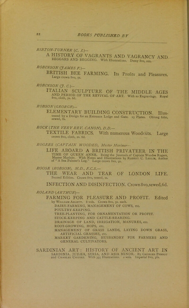 RIBTON-TURNER (C. /.)— ^ VACtRANTS and vagrancy and BEGGARS AND BEGGING. With Illustrations. Demy 8vo, 21s. ROBINSON (JAMES R)— BRITISH BEE FARMING. Large crown 8vo, 5s. Its Profits . and Pleasures. ROBINSON (J. C.)— SCULPTURE OF THE MIDDLE AGES 8vo cloth ^s^W REVIVAL OF ART. With 20 Engravings. Royal ROBSON (GEORGE)— ELEMENTARY BUILDING CONSTRUCTION. Illus- ® Design for an Entrance Lodge and Gate. 15 Plates. Oblong folio, ROCK (THE VERY REV. CANON), D.D.— TEXTILE FABRICS. With numerous Woodcuts. Large crown 8vo, cloth, 2s. 6d. ROGERS (CAPTAIN WOODES), Master Marine)— LIFE ABOARD A BRITISH PRIVATEER IN THE TIME OF QUEEN ANNE. Being the Journals of Captain Woode« Rogers, Master Mariner. With Notes and Illustrations by Robert C. Leslie, Author of “A Sea Painter’s Log,” Large crown 8vo, 9s. ROOSE (ROBSON), M.D,. F,C,S.~ THE WEAR AND TEAR OF LONDON LIFE. Second Edition. Crown 8vo, sewed, is. INFECTION AND DISINFECTION. CrownSvo,sewed,6d. ROLAND (ARTHUR)— FARMING FOR PLEASURE AND PROFIT. Edited by William Ablbtt. 8 vols. Crown 8vo, ss. each. DAIRY-FARMING, MANAGEMENT OF COWS, etc. POULTRY-KEEPING. TREE-PLANTING, FOR ORNAMENTATION OR PROFIT. STOCK-KEEPING AND CATTLE-REARING. DRAINAGE OF LAND, IRRIGATION, MANURES, etc. ROOT-GROWING, HOPS, etc. MANAGEMENT OF GRASS LANDS, LAYING DOWN GRASS, ARTIFICIAL GRASSES, etc. MARKET GARDENING, HUSBANDRY FOR FARMERS AND GENERAL CULTIVATORS. SARDINIAN ART: HISTORY OF ANCIENT ART IN SARDINIA, JUDiEA, SYRIA, AND ASIA MINOR. By Georges Perrot and Charles Chiriez. With 395 Illustrations. 2 vols. Imperial 8vo, 36s.