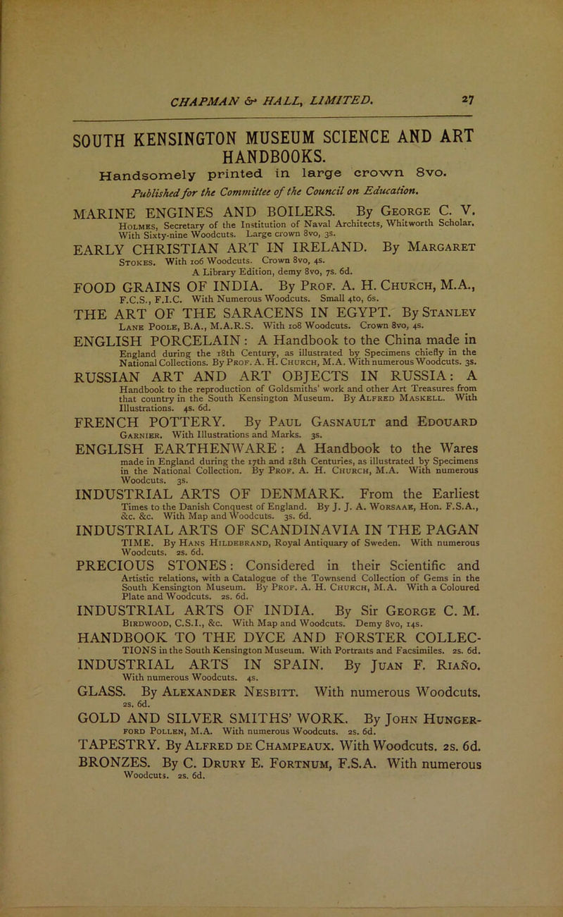 SOUTH KENSINGTON MUSEUM SCIENCE AND ART HANDBOOKS. Handsomely printed in large crown 8vo. Published for the Committee of the Council on Education. MARINE ENGINES AND BOILERS. By George C. V. Holmes, Secretary of the Institution of Naval Architects, Whitworth Scholar. With Sixty-nine Woodcuts. Large crown 8vo, 3s. EARLY CHRISTIAN ART IN IRELAND. By Margaret Stokes. With 106 Woodcuts. Crown 8vo, 4s. A Library Edition, demy 8vo, 7s. 6d. FOOD GRAINS OF INDIA. By Prof. A. H. Church, M.A., F.C.S., F.I.C. With Numerous Woodcuts. Small 4to, 6s. THE ART OF THE SARACENS IN EGYPT. By Stanley Lane Poole, B.A., M.A.R.S. With 108 Woodcuts. Crown 8vo, 4s. ENGLISH PORCELAIN : A Handbook to the China made in England during the i8th Century, as illustrated by Specimens chiefly in the National Collections. By Prof. A. H. Church, M. A. With numerous Woodcuts. 3s. RUSSIAN ART AND ART OBJECTS IN RUSSIA: A Handbook to the reproduction of Goldsmiths’ work and other Art Treasures from that country in the South Kensington Museum. By Alfred Maskell. With Illustrations. 4s. 6d. FRENCH POTTERY. By Paul Gasnault and Edouard Garnier. With Illustrations and Marks. 3s. ENGLISH EARTHENWARE: A Handbook to the Wares made in England during the 17th and i8th Centuries, as illustrated by Specimens in the National Collection. By Prof. A. H. Church, M.A. With numerous Woodcuts. 3s. INDUSTRIAL ARTS OF DENMARK. From the Earliest Times to the Danish Conquest of England. By J. J. A. Worsaae, Hon. F.S.A., &c. &c. With Map and Woodcuts. 3s. 6d. INDUSTRIAL ARTS OF SCANDINAVIA IN THE PAGAN TIME. By Hans Hildebrand, Royal Antiquary of Sweden. With numerous Woodcuts. 2S. 6d. PRECIOUS STONES: Considered in their Scientific and Artistic relations, with a Catalogue of the Townsend Collection of Gems in the South Kensington Museum. By Prof. A. H. Church, M.A. With a Coloured Plate and Woodcuts. 2s. 6d. INDUSTRIAL ARTS OF INDIA. By Sir George C. M. Birdwood, C.S.I., &c. With Map and Woodcuts. Demy 8vo, 14s. HANDBOOK TO THE DYCE AND FORSTER COLLEC- TIONS in the South Kensington Museum. With Portraits and Facsimiles. 2s. 6d. INDUSTRIAL ARTS IN SPAIN. By Juan F. Riano. With numerous Woodcuts. 4s. GLASS. By Alexander Nesbitt. With numerous Woodcuts. 2S. 6d. GOLD AND SILVER SMITHS’ WORK. By John Hunger- ford Pollen, M.A. With numerous Woodcuts. 2s. 6d. TAPESTRY. By Alfred DE Champeaux. With Woodcuts. 2S. 6d. BRONZES. By C. Drury E. Fortnum, F.S.A. With numerous Woodcuts. 2S. 6d.