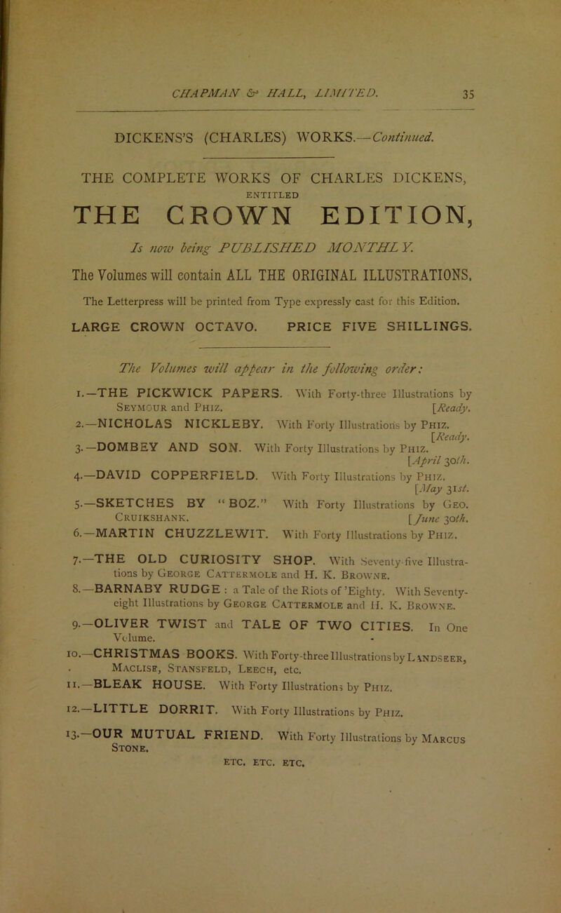 DICKENS’S (CHARLES) Continued. THE COMPLETE WORKS OF CHARLES DICKENS, ENTITLED THE CROWN EDITION, Is no7v being PUBLISHED MONTH! V. The Volumes will contain ALL THE ORIGINAL ILLUSTRATIONS. The Letterpress will be printed from Type expressly cast for this Edition. LARGE CROWN OCTAVO. PRICE FIVE SHILLINGS. The Volumes will appear in the following order: 1. —THE PICKWICK PAPERS. With Forty-three Illustrations by Seymour and Phiz. \Ready, 2. —NICHOLAS NICKLEBY. With Forty Illustratioiis by Phiz. \Ready. 3- —DOMBEY AND SON. With Forty Illustrations by Phiz. \April y>th. 4- —DAVID COPPERFIELD. W^ith Forty Illustrations by Phiz. [May 3IS/. 5- —SKETCHES BY “ BOZ.” With Forty Illustrations by Geo. Cruikshank. l/i/fit; 30th. 6.—MARTIN CHUZZLEWIT. With Forty Illustrations by Phiz. 7- THE OLD CURIOSITY SHOP. With Seventy-five Illustra- tions by George Cattermole and H. K. Browne. 8. —BARNABY RUDGE : a Tale of the Riots of’Eighty. With Seventy- eight Illustrations by George Cattermole and II. K. Browne. 9. —OLIVER TWIST and TALE OF TWO CITIES. In One Volume. lo* CHRISTMAS BOOKS. With Forty-three Illustrations by L\ndseer, Maclise, Stansfeld, Leech, etc. —BLEAK HOUSE. With Forty Illustrations by Phiz. 12. LITTLE DORRIT. With Forty Illustrations by Phiz. ^3 OUR MUTUAL FRIEND. With Forty Illustrations by Marcus Stone. ETC. ETC. etc.