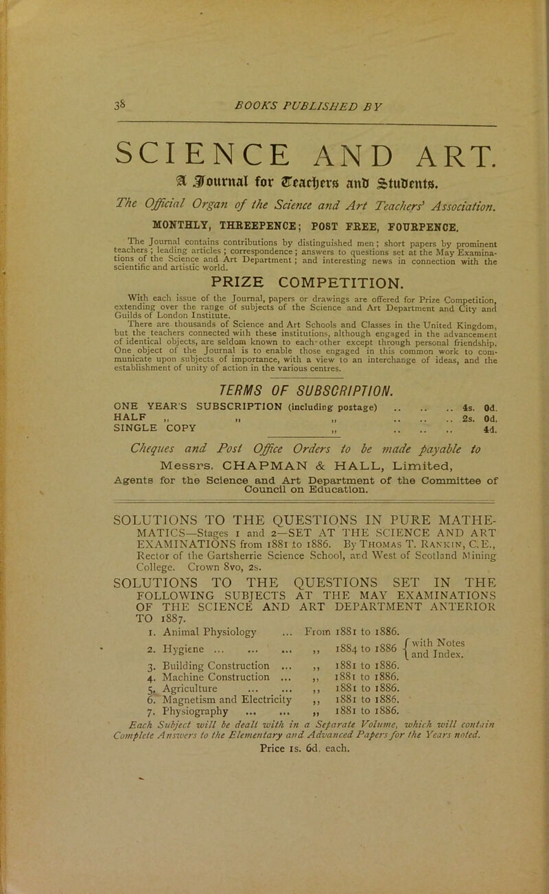 SCIENCE AND ART. % jrottrnal for ^Tradjcrs ant> StuUmts. The Official Organ of the Science and Art Teachers' Association. MONTHLY, THEEEPENCE; POST FREE, FOURPENCE. The Journal contains contributions by distinguished men; short papers by prominent teachers ; leading articles ; correspondence; answers to questions set at the May Examina- tions of the Science and Art Department ; and interesting news in connection with the scientific and artistic world. PRIZE COMPETITION. With each issue of the Journal, papers or drawings are offered for Prize Competition, extending over the range of subjects of the Science and Art Department and City and Guilds of London Institute. There are thousands of Science and Art Schools and Classes in the United Kingdom, but the teachers connected with these institutions, although engaged in the advancement of identical objects, are seldoin known to each-other except through personal friendship. One object of the Journal is to enable those engaged in this common work to com- municate upon subjects of importance, with a view to an interchange of ideas, and the establishment of unity of action in the various centres. lEmS OF SUBSCRIPTION. ONE YEAR'S SUBSCRIPTION (including postage) 4s. Od. half „ „ „ 2s. Od, SINGLE COPY „ 4d. Cheques and Post Office Orders to be made payable to Messrs. CHAPMAN & HALL, Limited, Agents for the Science and Art Department of the Committee of Council on Education. SOLUTIONS TO THE QUESTIONS IN PURE MATHE- MATICS—Stages I and 2—SET AT THE SCIENCE AND ART EXAMINATIONS from i88i to i886. By Thomas T. Rankin, C.E., Rector of the Gartsherrie Science School, ard West of Scotland Mining College. Crown 8vo, 2s. SOLUTIONS TO THE QUESTIONS SET IN THE FOLLOWING SUBJECTS AT THE MAY EXAMINATIONS OF THE SCIENCE AND ART DEPARTMENT ANTERIOR TO 1887. 1. Animal Physiology 2. Hygiene From 1881 to 1886. 1884 to 1886 ^ t and Index. 3. Building Construction ... 4. Machine Construction ... 5. Agriculture 6. ' Magnetism and Electricity 7. Physiography Each Subject zuill be dealt with it Complete Answers to the Elementary at ,, 1881 to 1886. ,, 1881 to 1886. ,, 1881 to 1886. ,, 1881 to 1886. ■ „ 1881 to 1886. a Separate Volume, which will contain ' Advanced Papers for the Years noted. Price IS. 6d, each.