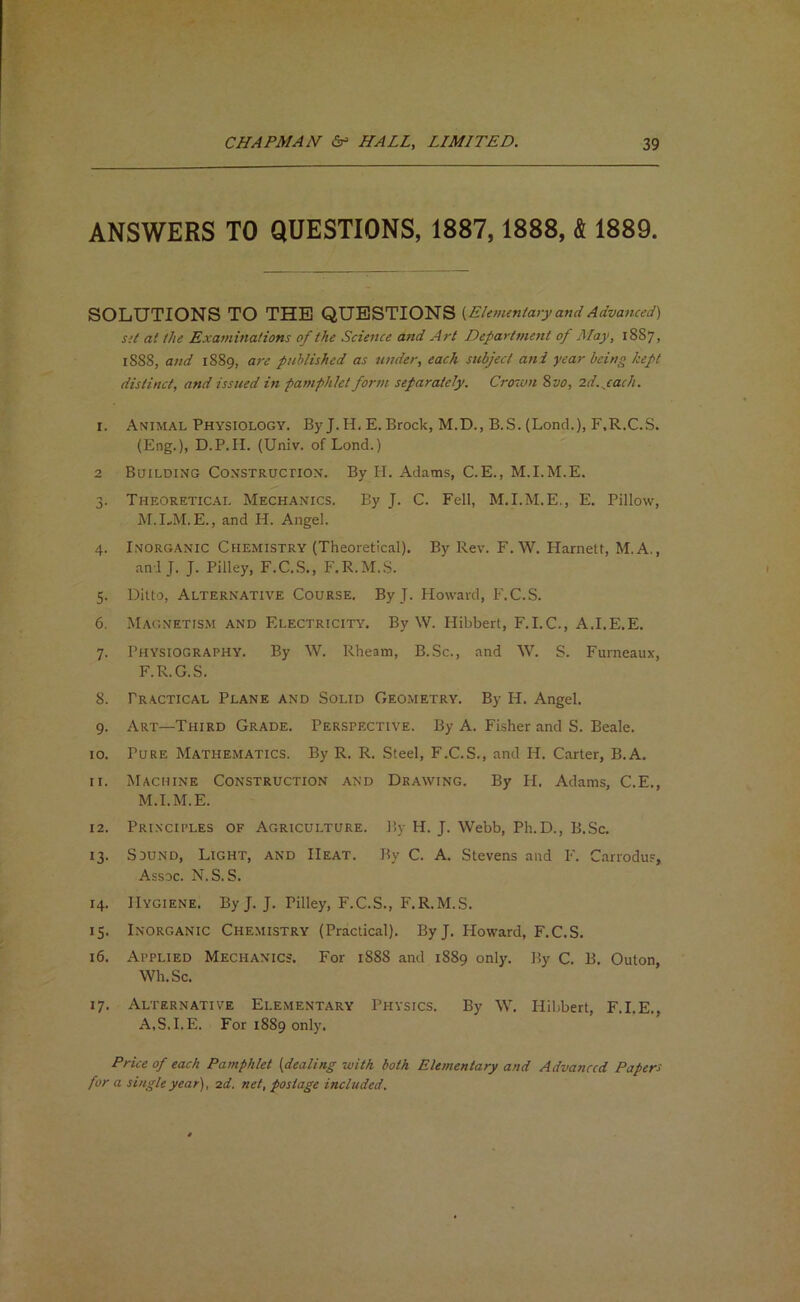 ANSWERS TO QUESTIONS, 1887,1888, & 1889. SOLUTIONS TO THE QUESTIONS [Ehvuntary and Adva7ued) Sit at the Examinations of the Science and Art Departmoit of ISIay, 18S7, 188S, and 1889, are published as under, each subject and year being kept distinct, and issued in pamphlet form separately. Crowti 2>vo, 2d.yack. I. Animal Physiology. By J.H. E. Brock, M.D., B.S. (Lond.), F.R.C.S. (Eng.), D.P.n. (Univ. of Lond.) 2 Building CoNSTRuenox. By II. Adams, C.E., M.I.M.E. 3. Theoretical Mechanics. By J. C. Fell, M.I.M.E., E. Pillow, M.I-M.E., and H. Angel. 4. Inorganic Chemistry (Theoretical). By Rev. F.W. Harnett, M.A., and J. J. Pilley, F.C.S., F.R.M..S. 5. Ditto, Alternative Course. By J. Howard, F.C.S. 6. Magnetism and Electricity. By W. Hibbert, F.I.C., A.I.E.E. 7. Physiography. By W. Rheam, B..Sc., and W. S. Furneaux, F.R.G.S. 8. Practical Plane and Solid Geometry. By H. Angel. 9. Art—Third Grade. Perspective. By A. Fisher and S. Beale. 10. Pure Mathematics. By R. R. Steel, F.C.S., and H. Carter, B.A. 11. Machine Construction and Drawing. By H. Adams, C.E., M.I.M.E. 12. Principles of Agriculture. By H. J. Webb, Ph.D., B.Sc. 13. Sound, Light, and Heat. By C. A. Stevens and F. Carrodus, Assoc. N.S. S. 14. Hygiene. ByJ. J. Pilley, F.C.S., F.R.M.S. 15. Inorganic Chemistry (Practical). ByJ. Floward, F.C.S. 16. Applied Mechanics. For 1888 and 1889 only. By C. B. Outon, Wh.Sc. 17. Alternative Elementary Physics. By W. Hibbert, F.I.E., A.S.I.E. For 1889 only. Price of each Pamphlet {dealing with both Elementary and Advanced Papers for a single year), 2d. net, postage included.