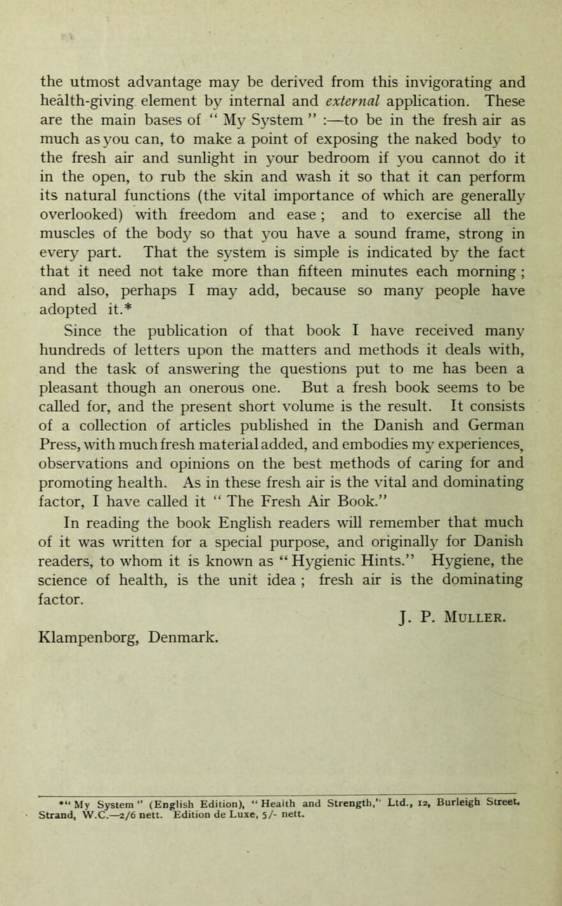 the utmost advantage may be derived from this invigorating and health-giving element by internal and external application. These are the main bases of “ My System ” :—to be in the fresh air as much as you can, to make a point of exposing the naked body to the fresh air and sunlight in your bedroom if you cannot do it in the open, to rub the skin and wash it so that it can perform its natural functions (the vital importance of which are generally overlooked) with freedom and ease; and to exercise all the muscles of the body so that you have a sound frame, strong in every part. That the system is simple is indicated by the fact that it need not take more than fifteen minutes each morning ; and also, perhaps I may add, because so many people have adopted it.* Since the publication of that book I have received many hundreds of letters upon the matters and methods it deals with, and the task of answering the questions put to me has been a pleasant though an onerous one. But a fresh book seems to be called for, and the present short volume is the result. It consists of a collection of articles published in the Danish and German Press, with much fresh material added, and embodies my experiences, observations and opinions on the best methods of caring for and promoting health. As in these fresh air is the vital and dominating factor, I have called it “ The Fresh Air Book.” In reading the book English readers wiU remember that much of it was written for a special purpose, and originally for Danish readers, to whom it is known as “Hygienic Hints.” Hygiene, the science of health, is the unit idea ; fresh air is the dominating factor. J. P. Muller. Klampenborg, Denmark. My System (English Edition), “Health and Strength, Ltd., 12, Burleigh Street, Strand, W.C.—2/6 nett. Edition de Luxe, 5/- nett.