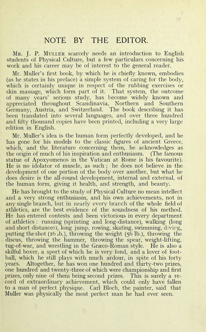 NOTE BY THE EDITOR. Mr. J. P. Muller scarcely needs an introduction to English students of Physical Culture, but a few particulars concerning his work and his career may be of interest to the general reader. Mr. Muller’s first book, by which he is chiefly known, embodies (as he states in his preface) a simple system of caring for the body, which is certainly unique in respect of the rubbing exercises or skin massage, which form part of it. That system, the outcome of many years’ serious study, has become widely known and appreciated throughout Scandinavia, Northern and Southern Germany, Austria, and Switzerland. The book describing it has been translated into several languages, and over three hundred and fifty thousand copies have been printed, including a very large edition in English. Mr. Muller’s idea is the human form perfectly developed, and he has gone for his models to the classic figures of ancient Greece, which, and the literature concerning them, he acknowledges as the origin of much of his inspiration and enthusiasm. (The famous statue of Apoxyomenos in the Vatican at Rome is his favourite). He is no idolator of muscle, as such ; he does not believe in the development of one portion of the body over another, but what he does desire is the aU-round development, internal and external, of the human form, giving it health, and strength, and beauty. He has brought to the study of Physical Culture no mean intellect and a very strong enthusiasm, and his own achievements, not in any single branch, but in nearly every branch of the whole field of athletics, are the best evidence of the soundness of his method. He has entered contests and been victorious in every department of athletics : running (sprinting and long-distance), walking (long and short distances), long jump, rowing, skating, swimming, divirg, putting the shot (i6ib.), throwing the weight (56 lb.), throwing the discus, throwing the hammer, throwing the spear, weight-lifting, tug-of-war, and wresthng in the Graeco-Roman style. He is also a skilful boxer, a sport of which he is very fond, and a lover of foot- ball, which he still plays with much ardour, in spite of his forty years. Altogether, he has won one hundred and thirty-two prizes, one hundred and twenty-three of which were championship and first prizes, only nine of them being second prizes. This is surely a re- cord of extraordinary achievement, which could only have fallen to a man of perfect physique. Carl Bloch, the painter, said that MuUer was physically the most perfect man he had ever seen.