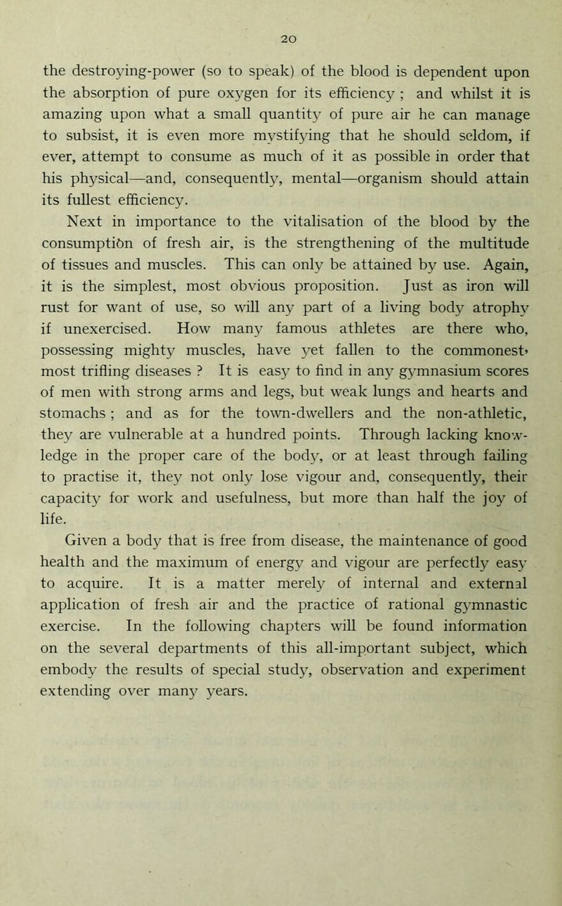 the destroying-power (so to speak) of the blood is dependent upon the absorption of pure oxygen for its efficiency ; and whilst it is amazing upon what a small quantity of pure air he can manage to subsist, it is even more mystifying that he should seldom, if ever, attempt to consume as much of it as possible in order that his physical—and, consequently, mental—organism should attain its fullest efficiency. Next in importance to the vitalisation of the blood by the consumptibn of fresh air, is the strengthening of the multitude of tissues and muscles. This can only be attained by use. Again, it is the simplest, most obvious proposition. Just as iron will rust for want of use, so will any part of a living body atrophy if unexercised. How many famous athletes are there who, possessing mighty muscles, have 3'et fallen to the commonest* most trifling diseases ? It is eas}^ to find in an^ gymnasium scores of men with strong arms and legs, but weak lungs and hearts and stomachs; and as for the town-dwellers and the non-athletic, they are vulnerable at a hundred points. Through lacking know- ledge in the proper care of the bodjq or at least through failing to practise it, they not only lose vigour and, consequently, their capacity for work and usefulness, but more than half the joy of life. Given a body that is free from disease, the maintenance of good health and the maximum of energy and vigour are perfectly eas}- to acquire. It is a matter merely of internal and external application of fresh air and the practice of rational g}-mnastic exercise. In the following chapters will be found information on the several departments of this all-important subject, which embody the results of special study, observation and experiment extending over many years.